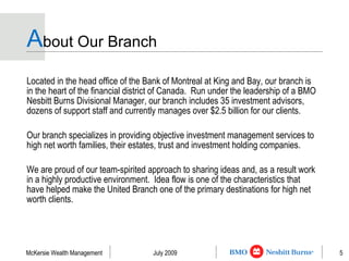 A bout Our Branch Located in the head office of the Bank of Montreal at King and Bay, our branch is in the heart of the financial district of Canada.  Run under the leadership of a BMO Nesbitt Burns Divisional Manager, our branch includes 35 investment advisors, dozens of support staff and currently manages over $2.5 billion for our clients. Our branch specializes in providing objective investment management services to high net worth families, their estates, trust and investment holding companies. We are proud of our team-spirited approach to sharing ideas and, as a result work in a highly productive environment.  Idea flow is one of the characteristics that have helped make the United Branch one of the primary destinations for high net worth clients. 