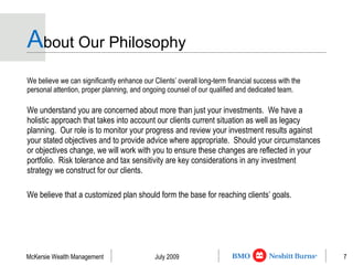 A bout Our Philosophy We believe we can significantly enhance our Clients’ overall long-term financial success with the personal attention, proper planning, and ongoing counsel of our qualified and dedicated team.  We understand you are concerned about more than just your investments.  We have a holistic approach that takes into account our clients current situation as well as legacy planning.  Our role is to monitor your progress and review your investment results against your stated objectives and to provide advice where appropriate.  Should your circumstances or objectives change, we will work with you to ensure these changes are reflected in your portfolio.  Risk tolerance and tax sensitivity are key considerations in any investment strategy we construct for our clients. We believe that a customized plan should form the base for reaching clients’ goals. 