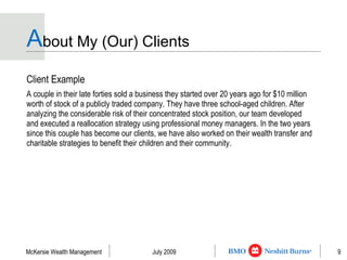 A bout My (Our) Clients Client Example A couple in their late forties sold a business they started over 20 years ago for $10 million worth of stock of a publicly traded company. They have three school-aged children. After analyzing the considerable risk of their concentrated stock position, our team developed and executed a reallocation strategy using professional money managers. In the two years since this couple has become our clients, we have also worked on their wealth transfer and charitable strategies to benefit their children and their community. 