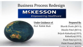 Prepared By: 
Business Process Redesign 
Bhavik Doshi (B013) 
Maulin Patel (B014) 
Brijesh Kakadiya(C003) 
Kakadiya(C003) 
Punit Patel (C013) 
Palak Prasad (B006) 
Garima Kumar (B003) 
Under Guidance of: 
Prof. Pathik Shah 
 