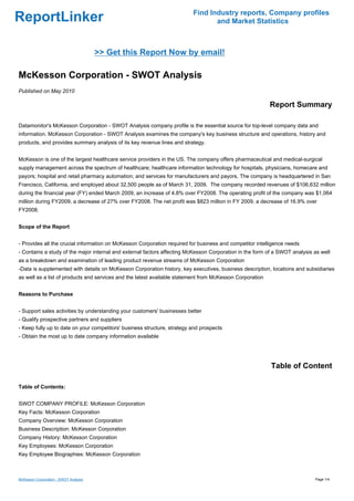Find Industry reports, Company profiles
ReportLinker                                                                     and Market Statistics



                                       >> Get this Report Now by email!

McKesson Corporation - SWOT Analysis
Published on May 2010

                                                                                                          Report Summary

Datamonitor's McKesson Corporation - SWOT Analysis company profile is the essential source for top-level company data and
information. McKesson Corporation - SWOT Analysis examines the company's key business structure and operations, history and
products, and provides summary analysis of its key revenue lines and strategy.


McKesson is one of the largest healthcare service providers in the US. The company offers pharmaceutical and medical-surgical
supply management across the spectrum of healthcare; healthcare information technology for hospitals, physicians, homecare and
payors; hospital and retail pharmacy automation; and services for manufacturers and payors. The company is headquartered in San
Francisco, California, and employed about 32,500 people as of March 31, 2009. The company recorded revenues of $106,632 million
during the financial year (FY) ended March 2009, an increase of 4.8% over FY2008. The operating profit of the company was $1,064
million during FY2009, a decrease of 27% over FY2008. The net profit was $823 million in FY 2009, a decrease of 16.9% over
FY2008.


Scope of the Report


- Provides all the crucial information on McKesson Corporation required for business and competitor intelligence needs
- Contains a study of the major internal and external factors affecting McKesson Corporation in the form of a SWOT analysis as well
as a breakdown and examination of leading product revenue streams of McKesson Corporation
-Data is supplemented with details on McKesson Corporation history, key executives, business description, locations and subsidiaries
as well as a list of products and services and the latest available statement from McKesson Corporation


Reasons to Purchase


- Support sales activities by understanding your customers' businesses better
- Qualify prospective partners and suppliers
- Keep fully up to date on your competitors' business structure, strategy and prospects
- Obtain the most up to date company information available




                                                                                                          Table of Content

Table of Contents:


SWOT COMPANY PROFILE: McKesson Corporation
Key Facts: McKesson Corporation
Company Overview: McKesson Corporation
Business Description: McKesson Corporation
Company History: McKesson Corporation
Key Employees: McKesson Corporation
Key Employee Biographies: McKesson Corporation



McKesson Corporation - SWOT Analysis                                                                                        Page 1/4
 