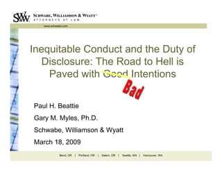 www.schwabe.com




Inequitable Conduct and the Duty of
   Disclosure: The Road to Hell is
    Paved with Good Intentions

Paul H. Beattie
Gary M. Myles, Ph.D.
Schwabe, Williamson & Wyatt
March 18, 2009
            Bend, OR   |   Portland, OR   |   Salem, OR   |   Seattle, WA |   Vancouver, WA
 