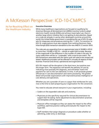 A McKesson Perspective: ICD-10-CM/PCS
Its Far-Reaching Effect on   Executive Overview
the Healthcare Industry      While many healthcare organizations are focused on qualifying for
                             American Recovery & Reinvestment Act (ARRA) incentive funds to adopt
                             electronic health records (EHRs) and achieve meaningful use, there is
                             another large reform initiative that is not getting its due attention. Based
                             on a code set already in use by other developed countries around the
                             world, the United States government is mandating the use of ICD-10 code
                             sets for diagnoses and procedures starting Oct. 1, 2013. To transition to
                             ICD-10, organizations must also migrate from existing Electronic Data
                             Interchange (EDI) transaction standards to the new ANSI X.12 version 5010.

                             The code sets are expanding from an approximate total of 20,000 in ICD-9
                             to more than 155,000 in ICD-10 — almost an eight-fold increase. Because
                             of the magnitude of the difference in the number of codes in the sets, for
                             many codes there will be no “crosswalks” with a one-to-one match. The
                             EDI transactions associated with the claims cycle will need to be revised and
                             tested. Healthcare providers will be affected in virtually all aspects of their
                             business: financial and clinical, operational and organizational.

                             ICD-10’s impact will be disruptive in the short term, but positive over
                             the longer term. The expansion will benefit the delivery of care by
                             indicating more precisely the diagnosis, and will better match the
                             payment for care to the care delivered. In time, it will promote greater
                             efficiencies in care documentation and claims processing. The greater
                             detail will provide organizations with improved business intelligence of
                             care delivery and operations.

                             Whether you are a provider of care or a payor that reimburses for care,
                             now is the time to start preparing your organization for the conversion.

                             You need to educate almost everyone in your organization, including:

                             - Coders on the expanded code sets and anatomy.

                             - Physicians on the specificity required for clinical documentation to
                               support ICD-10 coding. Some adjustment to documentation practices
                               and templates will be required.

                             - Physician office managers so they can assess the impact to the office
                               workflow, optimize practice coding and evaluate the impact to the
                               Super Bill.

                             - Staff members that assign diagnosis or procedure codes whether at
                               admitting, order entry or discharge.
 