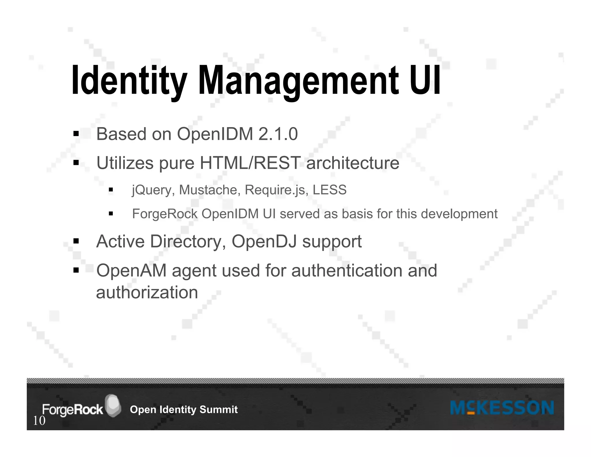Open Identity Summit
Identity Management UI
§  Based on OpenIDM 2.1.0
§  Utilizes pure HTML/REST architecture
§  jQuery, Mustache, Require.js, LESS
§  ForgeRock OpenIDM UI served as basis for this development
§  Active Directory, OpenDJ support
§  OpenAM agent used for authentication and
authorization
10
 