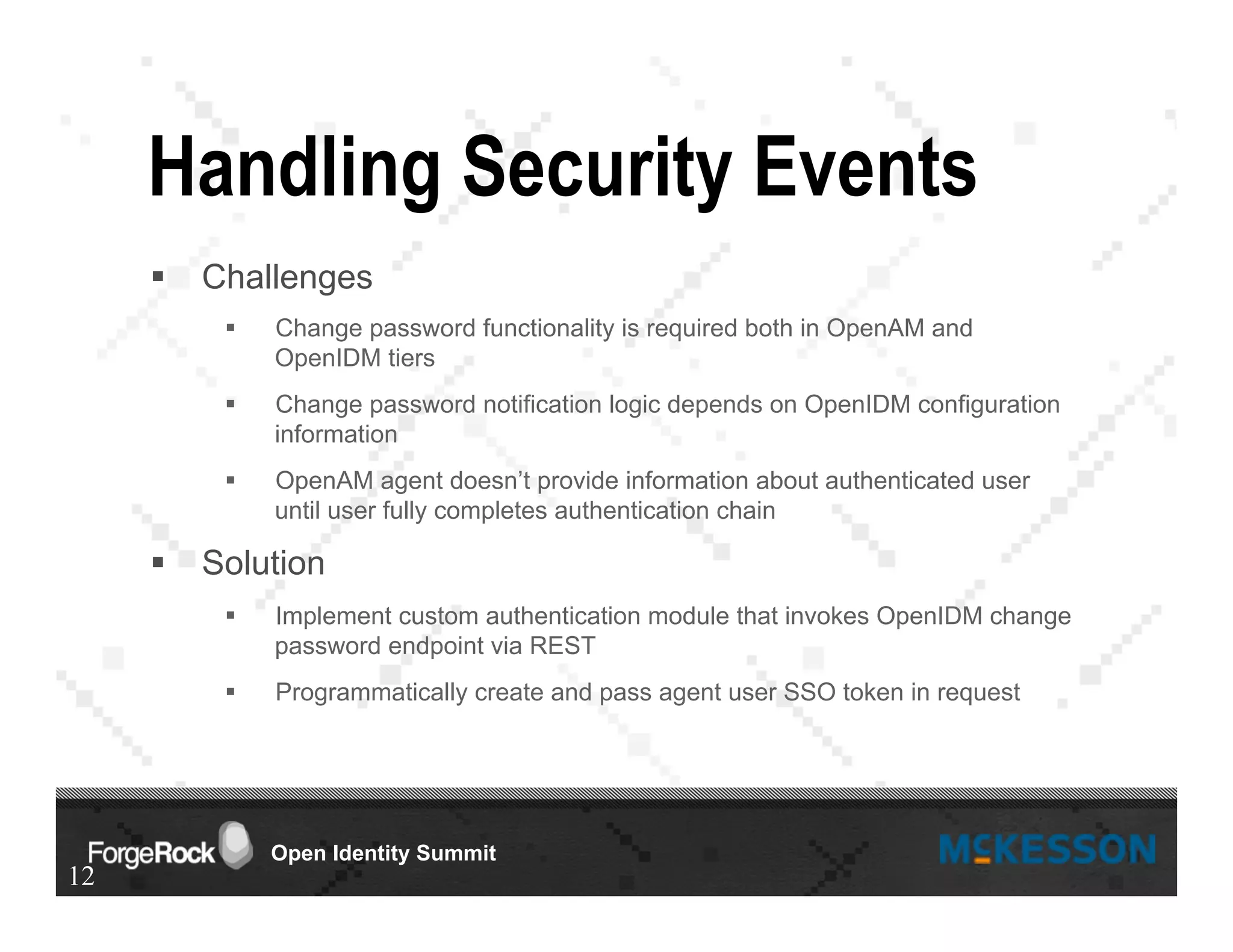 Open Identity Summit
Handling Security Events
§  Challenges
§  Change password functionality is required both in OpenAM and
OpenIDM tiers
§  Change password notification logic depends on OpenIDM configuration
information
§  OpenAM agent doesn’t provide information about authenticated user
until user fully completes authentication chain
§  Solution
§  Implement custom authentication module that invokes OpenIDM change
password endpoint via REST
§  Programmatically create and pass agent user SSO token in request
12
 
