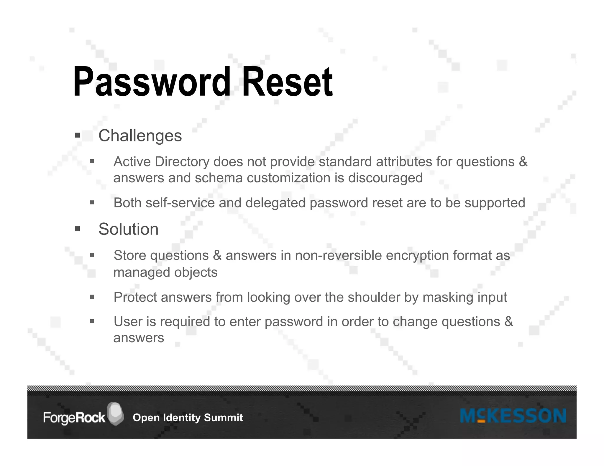 Open Identity Summit
Password Reset
§  Challenges
§  Active Directory does not provide standard attributes for questions &
answers and schema customization is discouraged
§  Both self-service and delegated password reset are to be supported
§  Solution
§  Store questions & answers in non-reversible encryption format as
managed objects
§  Protect answers from looking over the shoulder by masking input
§  User is required to enter password in order to change questions &
answers
 