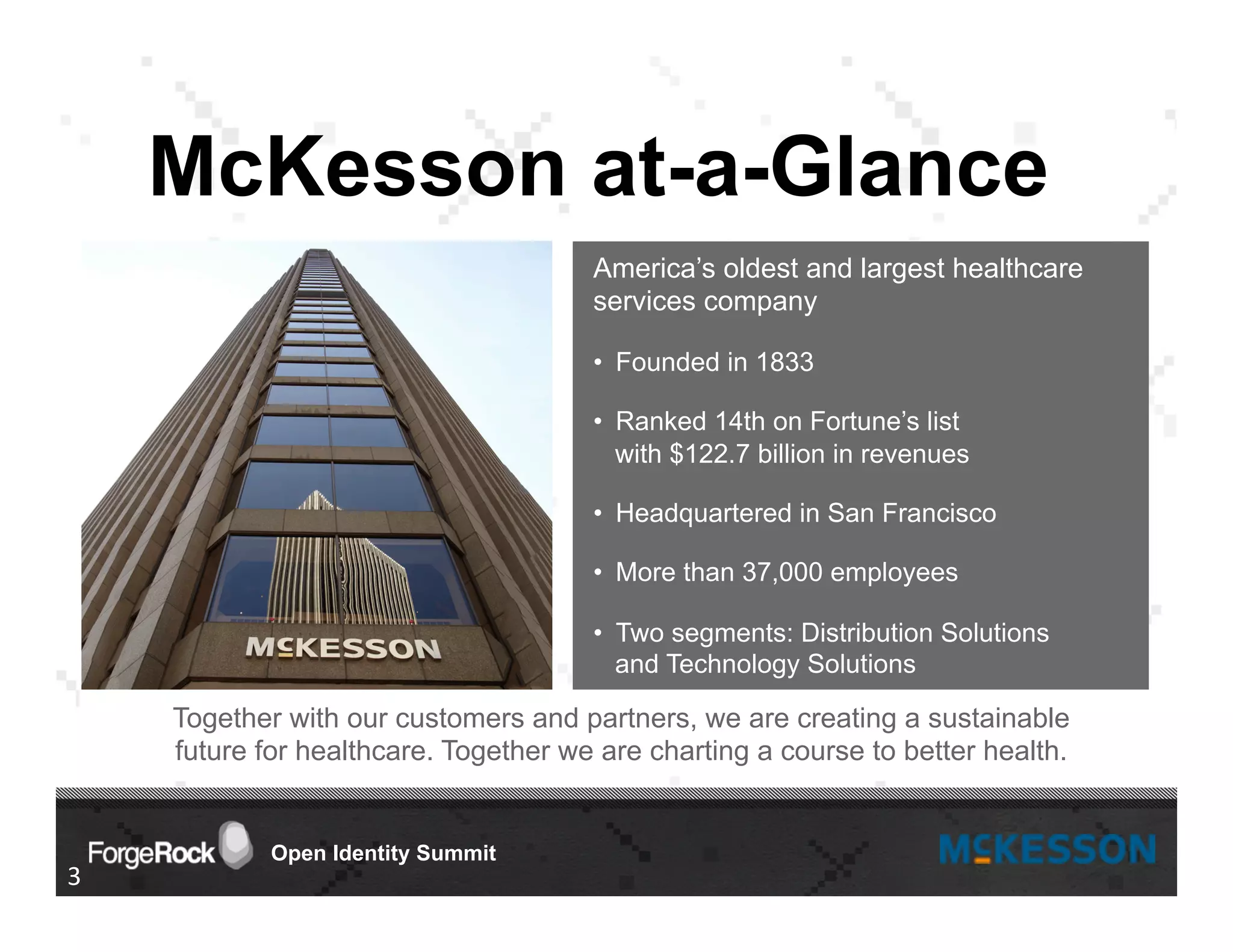Open Identity Summit
Together with our customers and partners, we are creating a sustainable
future for healthcare. Together we are charting a course to better health.
McKesson at-a-Glance
3	
  
America’s oldest and largest healthcare
services company
•  Founded in 1833
•  Ranked 14th on Fortune’s list
with $122.7 billion in revenues
•  Headquartered in San Francisco
•  More than 37,000 employees
•  Two segments: Distribution Solutions
and Technology Solutions
 