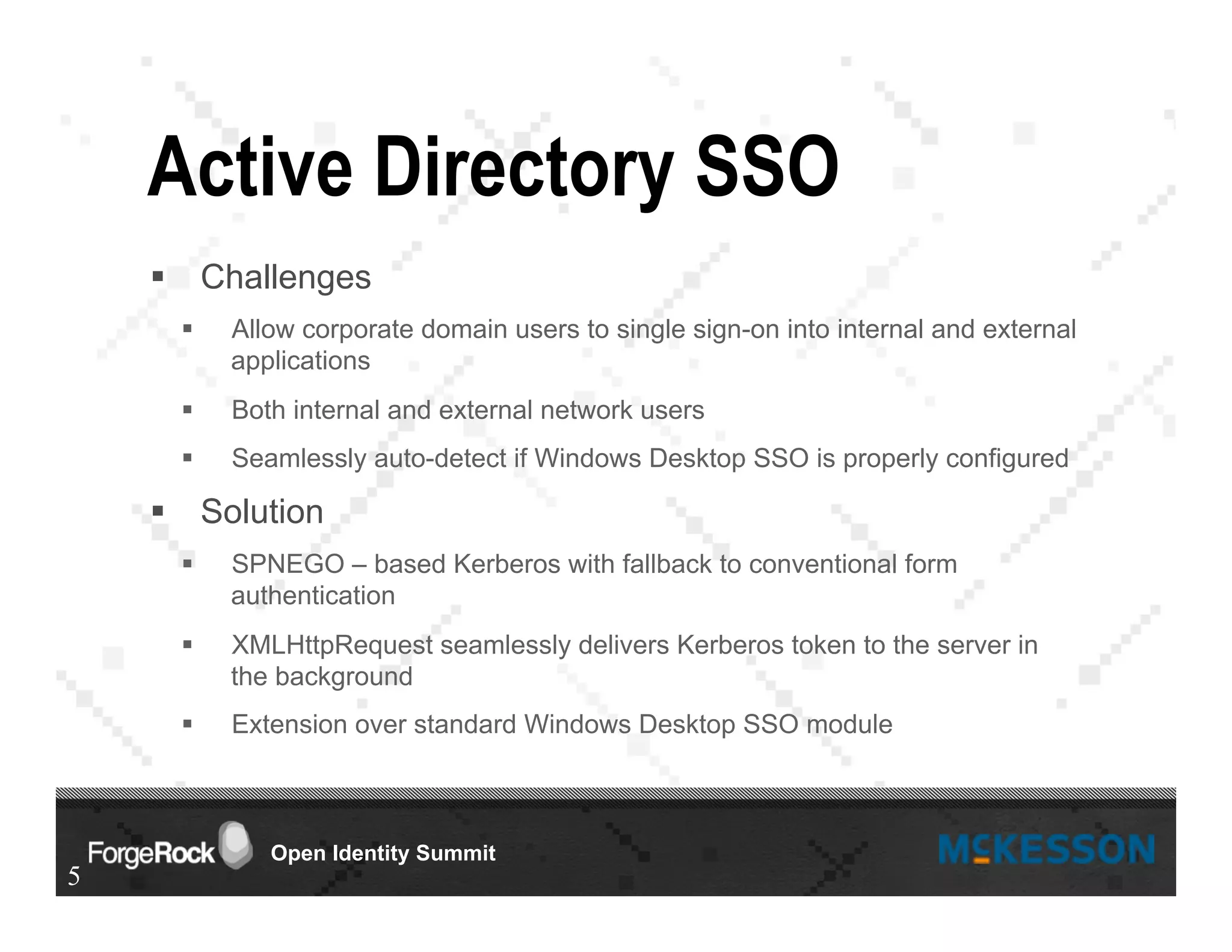 Open Identity Summit
Active Directory SSO
§  Challenges
§  Allow corporate domain users to single sign-on into internal and external
applications
§  Both internal and external network users
§  Seamlessly auto-detect if Windows Desktop SSO is properly configured
§  Solution
§  SPNEGO – based Kerberos with fallback to conventional form
authentication
§  XMLHttpRequest seamlessly delivers Kerberos token to the server in
the background
§  Extension over standard Windows Desktop SSO module
5
 