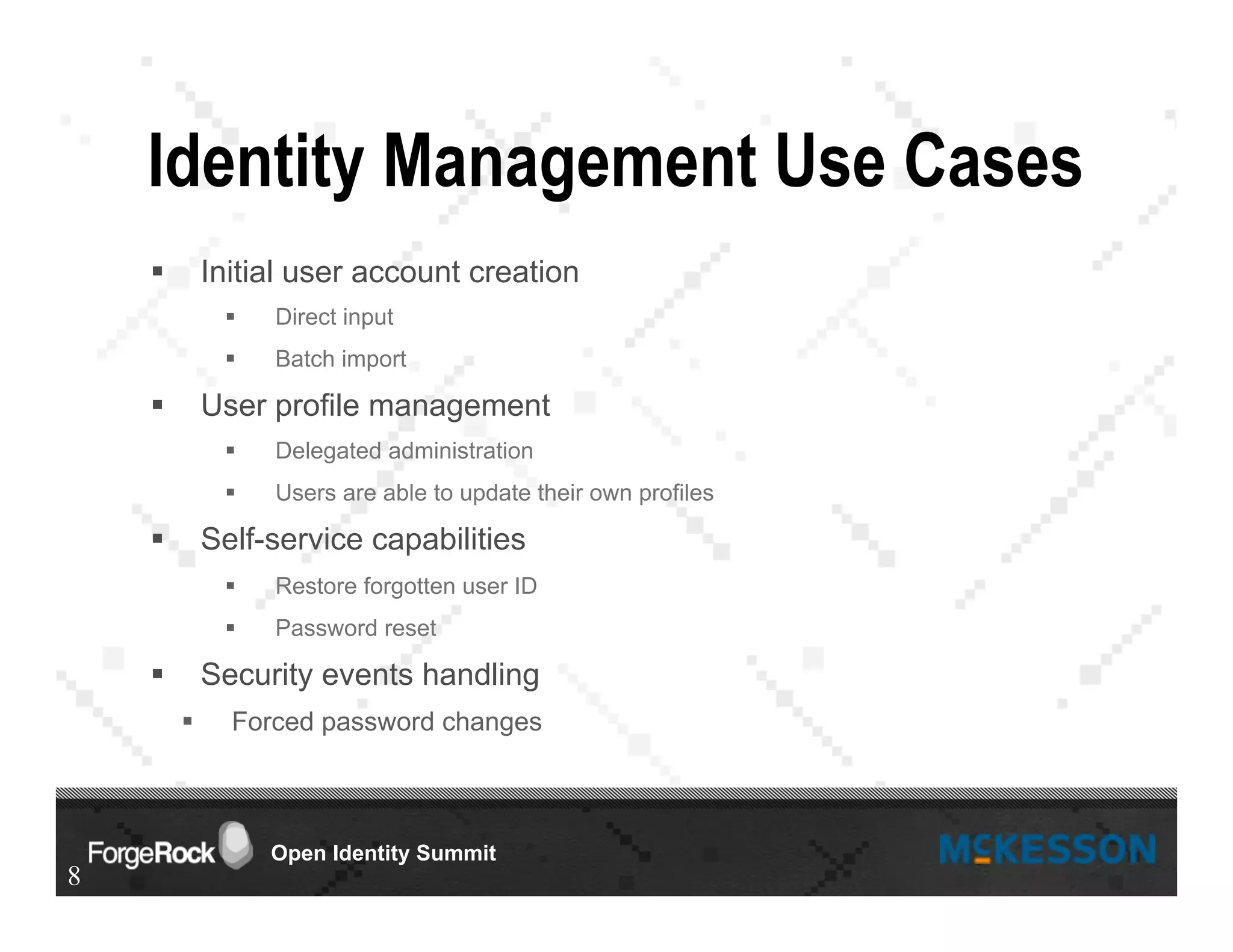 Open Identity Summit
Identity Management Use Cases
§  Initial user account creation
§  Direct input
§  Batch import
§  User profile management
§  Delegated administration
§  Users are able to update their own profiles
§  Self-service capabilities
§  Restore forgotten user ID
§  Password reset
§  Security events handling
§  Forced password changes
8
 