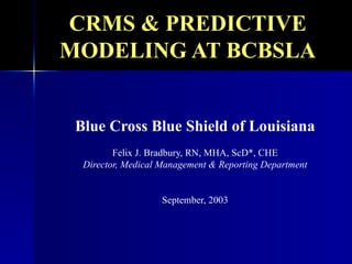 CRMS & PREDICTIVE MODELING AT BCBSLA Blue Cross Blue Shield of Louisiana Felix J. Bradbury, RN, MHA, ScD*, CHE Director, Medical Management & Reporting Department September, 2003 