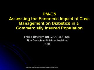 PM-O5 Assessing the Economic Impact of Case Management on Diabetics in a  Commercially Insured Population Felix J. Bradbury, RN, MHA, ScD*, CHE Blue Cross Blue Shield of Louisiana 2004 