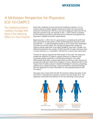 A McKesson Perspective for Physicians:
ICD-10-CM/PCS
The Gathering Storm:      Given the complexity of issues facing the healthcare industry, it is no
                          surprise that yet another equally momentous matter has not received
Coding Changes Will       everyone’s full attention: ICD-10, a new set of diagnosis codes that all U.S.
                          physician practices must use starting on Oct. 1, 2013. Failure to prepare
Have a Far-reaching       for this looming transition could have serious financial consequences for
                          physicians, hospitals and other organizations.
Effect on Your Practice
                          Beginning Oct. 1, 2013, the U.S. government is mandating the shift from
                          the existing ICD-9 code system to ICD-10-CM (diagnoses) and ICD-10-PCS
                          (procedures) — a coding standard already in use in many other developed
                          countries around the world. The change will expand the number of
                          codes by almost eight-fold, from about 20,000 to more than 155,000. The
                          differential between the number of ICD-9 and ICD-10 codes will mean that,
                          in many instances, no “crosswalks” will exist for a one-to-one code match.

                          The ICD-10 code set expands the field length of the code. The expansion
                          enables the addition of codes to support advances in medicine and
                          to provide greater specificity in clinical documentation. The codes
                          differentiate body parts, surgical approaches and devices used. Injuries are
                          grouped by body part rather than category of injury. Mastering ICD-10 will
                          require that all coders possess in-depth knowledge of anatomy, physiology,
                          medical terms, disease processes, surgical procedures and pharmacology.
                          (See the Appendix for more information on the expanded code set and
                          its origins.)

                          The good news is that while the ICD-10 transition will be disruptive in the
                          short term, it should have a positive outcome over the longer term. The
                          expansion will benefit the delivery of care by indicating a more precise




                                          ICD-9             ICD-10: Specific Site    ICD-10 Laterality
                                    729.5 Pain in Limb        M79.62 Pain in          M79.622 Pain in
                                                                 Upper Arm             Left Upper Arm

                                     ICD-10 provides greater specificity in clinical documentation.
 