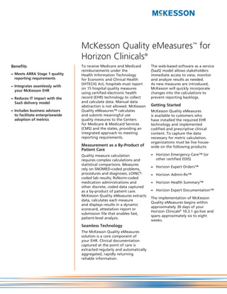McKesson Quality eMeasures™ for
                                 Horizon Clinicals®
Benefits                         To receive Medicare and Medicaid        The web-based software as a service
                                 reimbursements under the                (SaaS) model allows stakeholders
– Meets ARRA Stage 1 quality     Health Information Technology           immediate access to view, monitor
  reporting requirements         for Economic and Clinical Health        and analyze results as needed.
                                 (HITECH) Act, hospitals must report     As new measures are introduced,
– Integrates seamlessly with
                                 on 15 hospital quality measures         McKesson will quickly incorporate
  your McKesson EHR
                                 using certified electronic health       changes into the calculations to
– Reduces IT impact with the     record (EHR) technology to collect      prevent reporting backlogs.
  SaaS delivery model            and calculate data. Manual data
                                 abstraction is not allowed. McKesson    Getting Started
– Includes business advisors     Quality eMeasures™ calculates           McKesson Quality eMeasures
  to facilitate enterprisewide   and submits meaningful use              is available to customers who
  adoption of metrics            quality measures to the Centers         have installed the required EHR
                                 for Medicare & Medicaid Services        technology and implemented
                                 (CMS) and the states, providing an      codified and prescriptive clinical
                                 integrated approach to meeting          content. To capture the data
                                 reporting requirements.                 necessary for metric calculation,
                                                                         organizations must be live house-
                                 Measurement as a By-Product of          wide on the following products:
                                 Patient Care
                                 Quality measure calculation             – Horizon Emergency Care™ (or
                                 requires complex calculations and         other certified EDIS)
                                 statistical comparisons. Measures
                                                                         – Horizon Expert Orders™
                                 rely on SNOMED-coded problems,
                                 procedures and diagnoses; LOINC®-       – Horizon Admin-Rx™
                                 coded lab results; RxNorm-coded
                                 medication administrations and          – Horizon Health Summary™
                                 other discrete, coded data captured
                                 as a by-product of patient care.        – Horizon Expert Documentation™
                                 McKesson Quality eMeasures extracts
                                                                         The implementation of McKesson
                                 data, calculates each measure
                                                                         Quality eMeasures begins within
                                 and displays results in a dynamic
                                                                         approximately 30 days of your
                                 scorecard, attestation report or
                                                                         Horizon Clinicals® 10.3.1 go-live and
                                 submission file that enables fast,
                                                                         spans approximately six to eight
                                 patient-level analysis.
                                                                         weeks.
                                 Seamless Technology
                                 The McKesson Quality eMeasures
                                 solution is a core component of
                                 your EHR. Clinical documentation
                                 captured at the point of care is
                                 extracted regularly and automatically
                                 aggregated, rapidly returning
                                 reliable information.
 