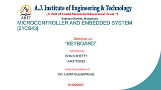 MICROCONTROLLER AND EMBEDDED SYSTEM
[21CS43]
Seminar on:
“KEYBOARD”
Submitted by:
ISHA S SHETTY
4JK21CS022
Under the guidance of
DR. LAXMI GULAPPAGOL
01/08/2023
 