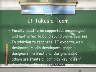 It Takes a Team Faculty need to be supported, encouraged and motivated to build sound online courses In addition to teachers, IT experts, web designers, media developers, graphic designers, instructional designers and admin assistants all can play key roles in developing effective online courses. 