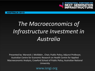 ENDORSING PARTNERS

The Macroeconomics of
Infrastructure Investment in
Australia

The following are confirmed contributors to the business and policy dialogue in Sydney:
•

Rick Sawers (National Australia Bank)

•

Nick Greiner (Chairman (Infrastructure NSW)

Monday, 30th September 2013: Business & policy Dialogue
3rd

www.isngi.org

Tuesday 1 October to Thursday,
October: Academic and Policy
Dialogue by: Warwick J. McKibbin , Chair, Public Policy, Adjunct Professor,
Presented

Australian Centre for Economic Research on Health Centre for Applied
Macroeconomic Analysis, Crawford School of Public Policy, Australian National
University

www.isngi.org

 