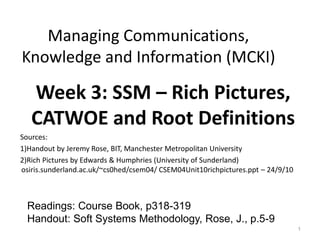 Managing Communications,
Knowledge and Information (MCKI)

   Week 3: SSM – Rich Pictures,
   CATWOE and Root Definitions
Sources:
1)Handout by Jeremy Rose, BIT, Manchester Metropolitan University
2)Rich Pictures by Edwards & Humphries (University of Sunderland)
osiris.sunderland.ac.uk/~cs0hed/csem04/ CSEM04Unit10richpictures.ppt – 24/9/10



  Readings: Course Book, p318-319
  Handout: Soft Systems Methodology, Rose, J., p.5-9
                                                                                 1
 