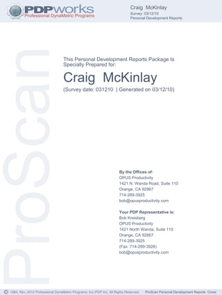 Craig McKinlay
                                                                                  Survey: 03/12/10
                                                                                  Personal Development Reports




ProScan                               This Personal Development Reports Package Is
                                      Specially Prepared for:


                                      Craig McKinlay
                                      (Survey date: 031210 | Generated on 03/12/10)




                                                                          By the Offices of:
                                                                          OPUS Productivity
                                                                          1421 N. Wanda Road, Suite 110
                                                                          Orange, CA 92867
                                                                          714-289-3925
                                                                          bob@opusproductivity.com

                                                                          Your PDP Representative is:
                                                                          Bob Kreisberg
                                                                          OPUS Productivity
                                                                          1421 North Wanda, Suite 110
                                                                          Orange, CA 92867
                                                                          714-289-3925
                                                                          (Fax: 714-289-3928)
                                                                          bob@opusproductivity.com




©   1984, Rev. 2010 Professional DynaMetric Programs, Inc./PDP Inc. All Rights Reserved.   ProScan Personal Development Reports Cover
 