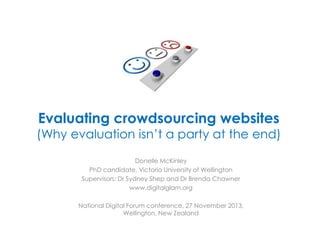 Evaluating crowdsourcing websites

(Why evaluation isn’t a party at the end)
Donelle McKinley
PhD candidate, Victoria University of Wellington
Supervisors: Dr Sydney Shep and Dr Brenda Chawner
www.digitalglam.org
National Digital Forum conference, 27 November 2013,
Wellington, New Zealand

 