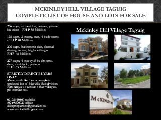Mckinley Hill Village Taguig
256 sqm, vacant lot, corner, prime
location - PHP 35 Million
198 sqm, 3 storey, zen, 4 bedrooms
- PHP 40 Million
206 sqm, basement den, formal
dining room, high ceiling –
PHP 48 Million
227 sqm, 4 storey, 5 bedrooms,
den, roofdeck, patio –
PHP 55 Million
STRICTLY DIRECT BUYERS
ONLY.
More available. For a complete
updated list of Merville Subdivision
Paranaque as well as other villages,
pls contact us.
09178645000 mobile
(02) 9570029 office
alistproperties@gmail.com
www makativillages com
MCKINLEY HILL VILLAGE TAGUIG
COMPLETE LIST OF HOUSE AND LOTS FOR SALE
 