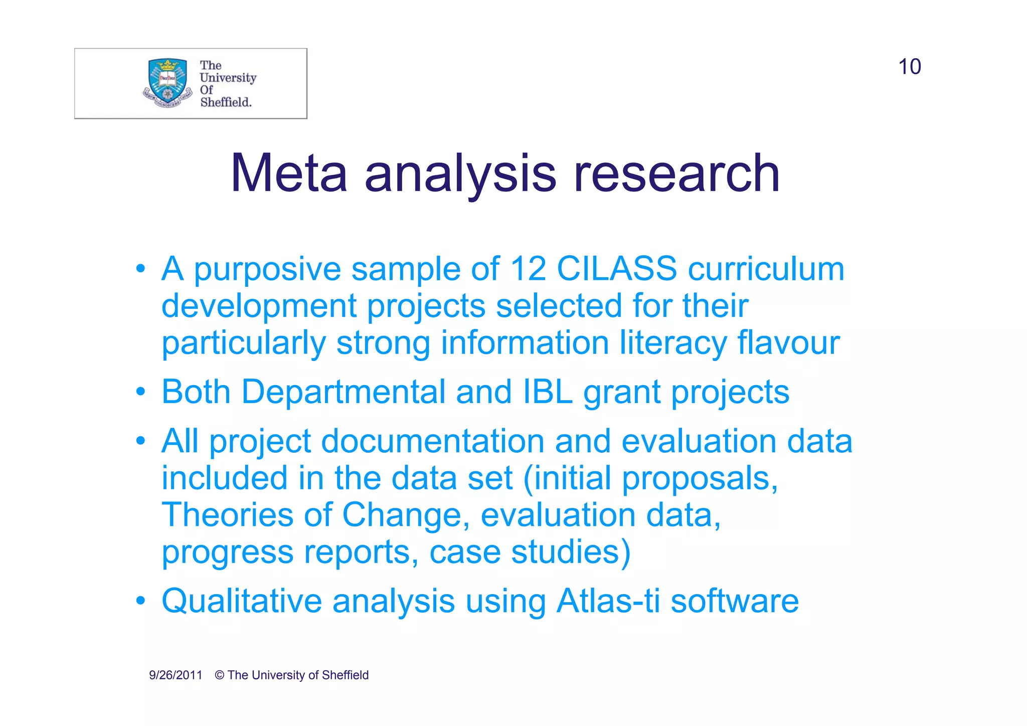 10




               Meta analysis research
• A purposive sample of 12 CILASS curriculum
  development projects selected for their
  particularly strong information literacy flavour
• Both Departmental and IBL grant projects
• All project documentation and evaluation data
  included in the data set (initial proposals,
  Theories of Change, evaluation data,
  progress reports, case studies)
• Qualitative analysis using Atlas-ti software
 9/26/2011 © The University of Sheffield
 