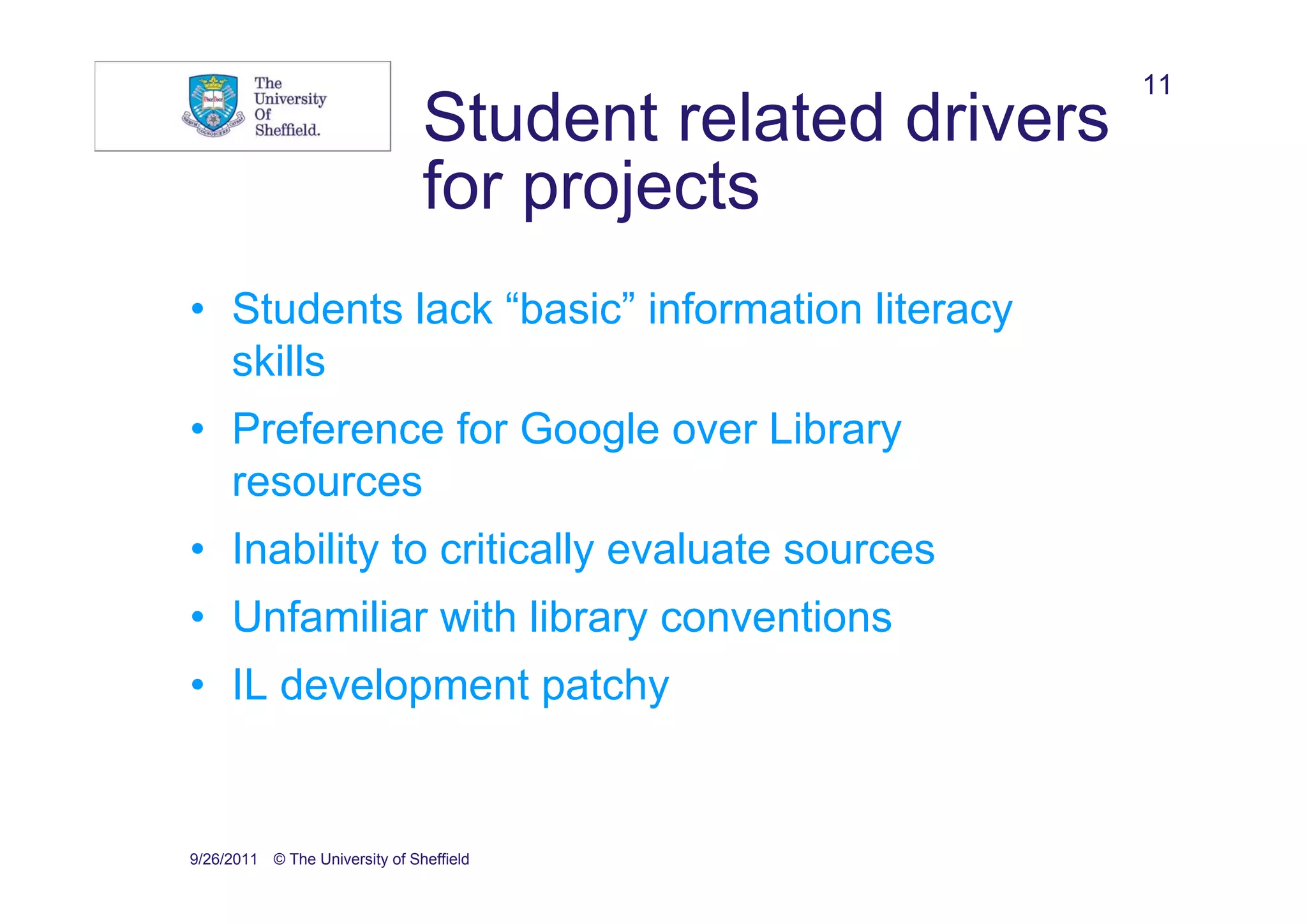11
                                Student related drivers
                                for projects
• Students lack “basic” information literacy
  skills
• Preference for Google over Library
  resources
• Inability to critically evaluate sources
• Unfamiliar with library conventions
• IL development patchy


9/26/2011 © The University of Sheffield
 