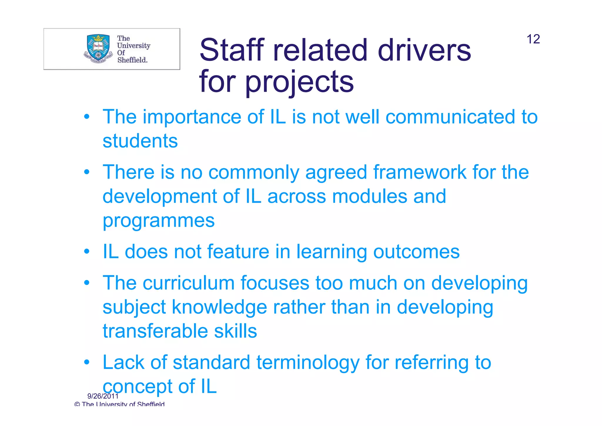12
                                Staff related drivers
                                for projects
  • The importance of IL is not well communicated to
    students
  • There is no commonly agreed framework for the
    development of IL across modules and
    programmes
  • IL does not feature in learning outcomes
  • The curriculum focuses too much on developing
    subject knowledge rather than in developing
    transferable skills
  • Lack of standard terminology for referring to
    concept of IL
   9/26/2011
© The University of Sheffield
 