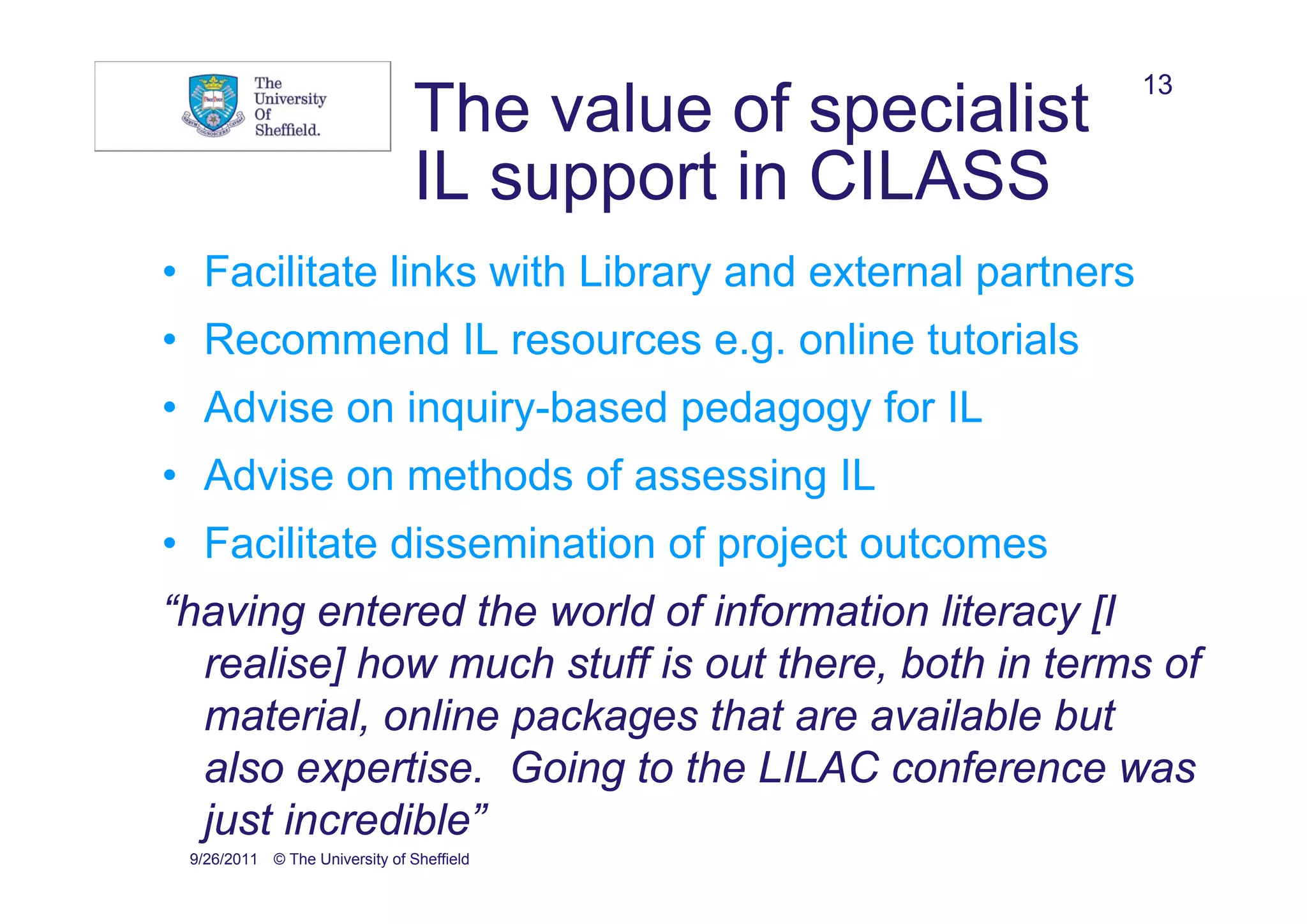 13
                                The value of specialist
                                IL support in CILASS
• Facilitate links with Library and external partners
• Recommend IL resources e.g. online tutorials
• Advise on inquiry-based pedagogy for IL
• Advise on methods of assessing IL
• Facilitate dissemination of project outcomes
“having entered the world of information literacy [I
  realise] how much stuff is out there, both in terms of
  material, online packages that are available but
  also expertise. Going to the LILAC conference was
  just incredible”
 9/26/2011 © The University of Sheffield
 
