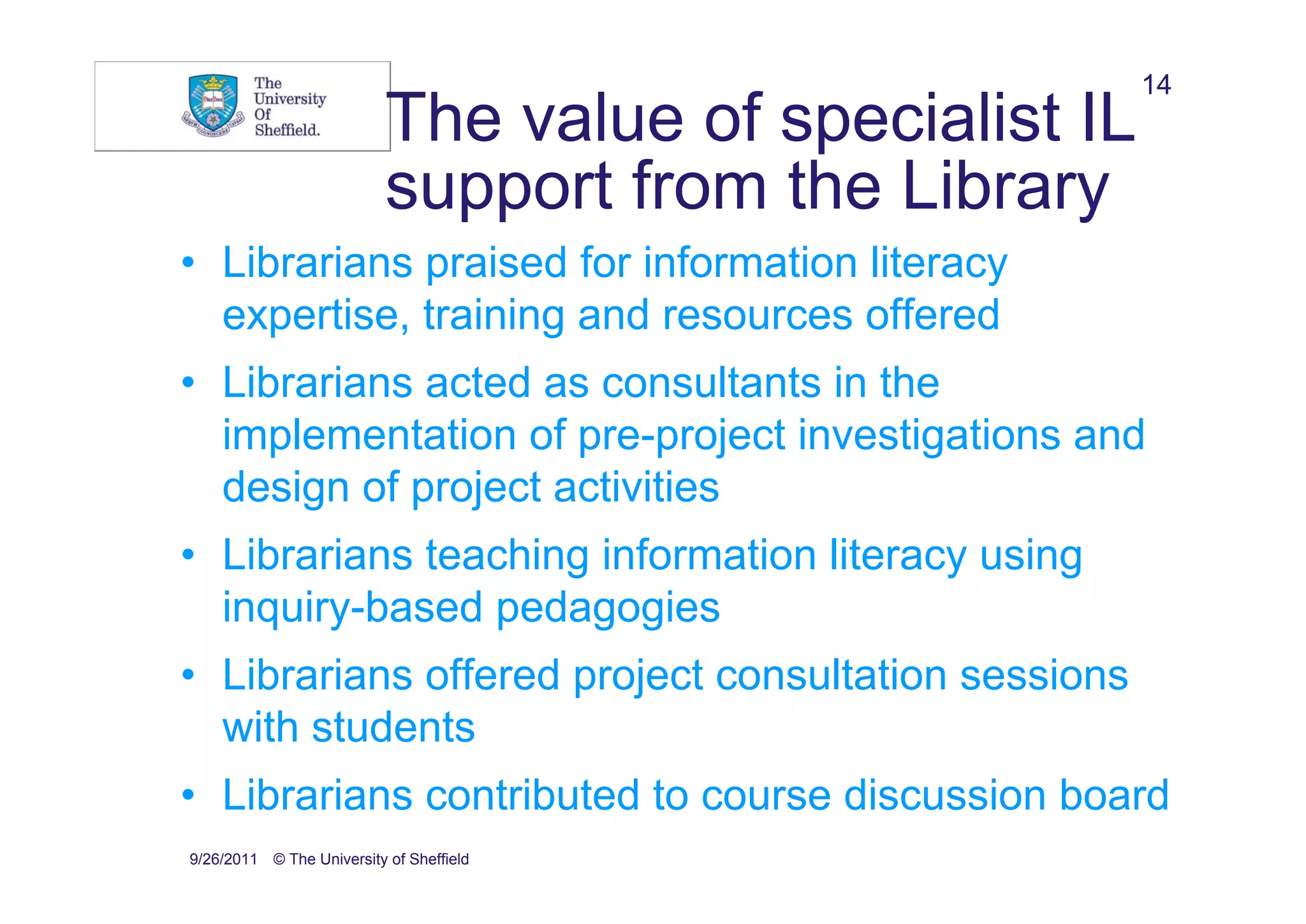 14
                           The value of specialist IL
                           support from the Library
• Librarians praised for information literacy
  expertise, training and resources offered
• Librarians acted as consultants in the
  implementation of pre-project investigations and
  design of project activities
• Librarians teaching information literacy using
  inquiry-based pedagogies
• Librarians offered project consultation sessions
  with students
• Librarians contributed to course discussion board
9/26/2011 © The University of Sheffield
 