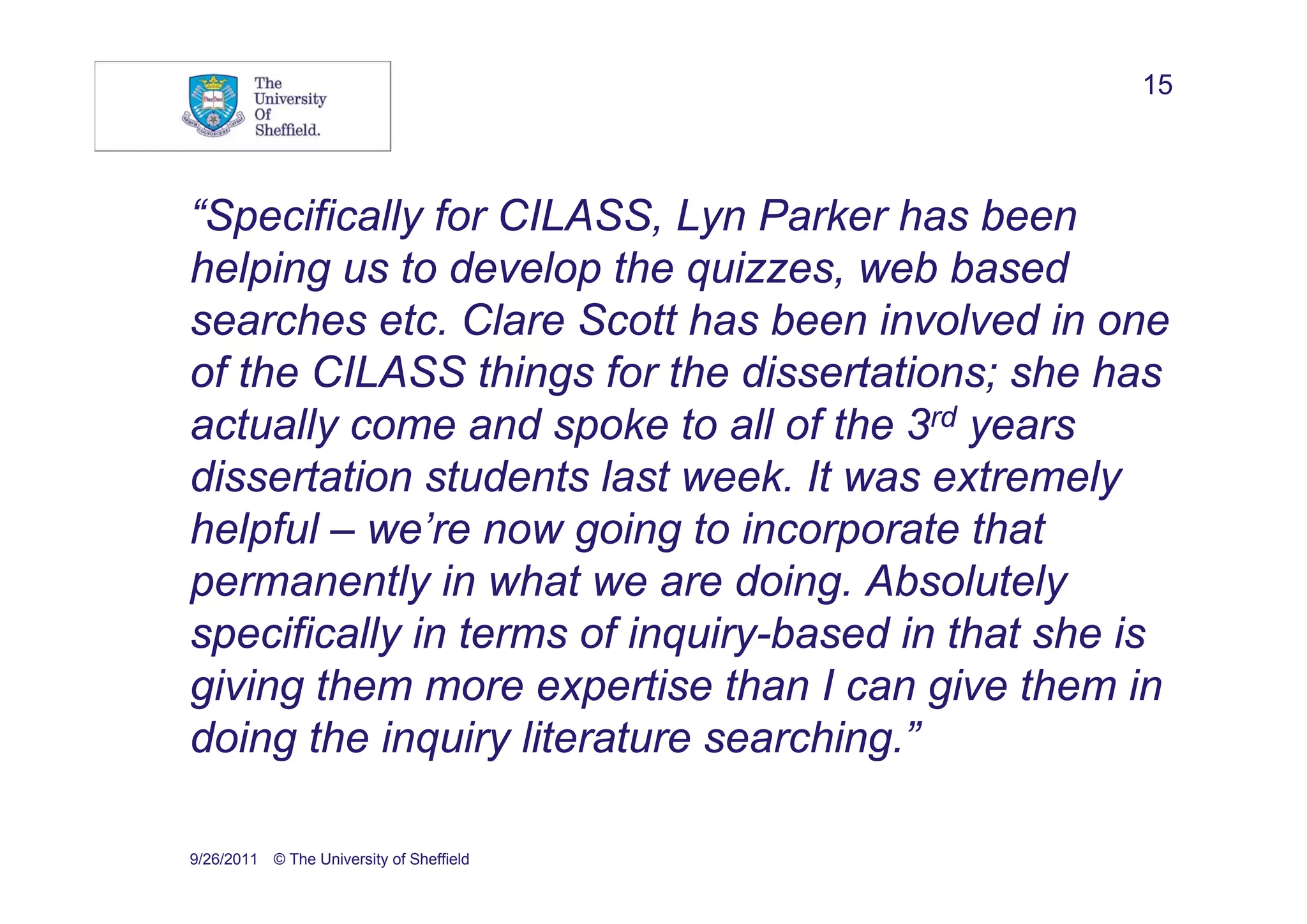 15



“Specifically for CILASS, Lyn Parker has been
helping us to develop the quizzes, web based
searches etc. Clare Scott has been involved in one
of the CILASS things for the dissertations; she has
actually come and spoke to all of the 3rd years
dissertation students last week. It was extremely
helpful – we’re now going to incorporate that
permanently in what we are doing. Absolutely
specifically in terms of inquiry-based in that she is
giving them more expertise than I can give them in
doing the inquiry literature searching.”

9/26/2011 © The University of Sheffield
 