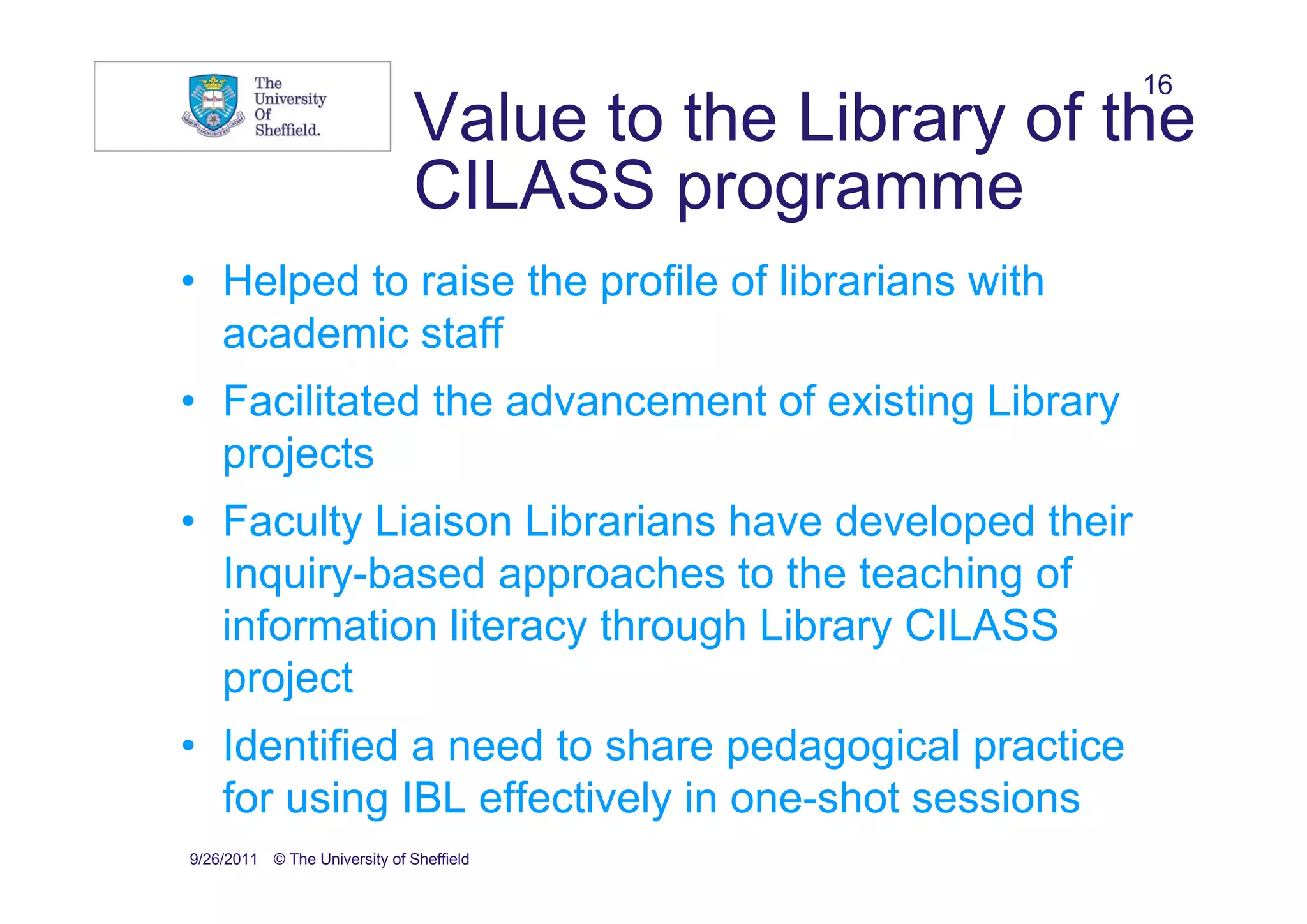 16
                               Value to the Library of the
                               CILASS programme
• Helped to raise the profile of librarians with
  academic staff
• Facilitated the advancement of existing Library
  projects
• Faculty Liaison Librarians have developed their
  Inquiry-based approaches to the teaching of
  information literacy through Library CILASS
  project
• Identified a need to share pedagogical practice
  for using IBL effectively in one-shot sessions
9/26/2011 © The University of Sheffield
 