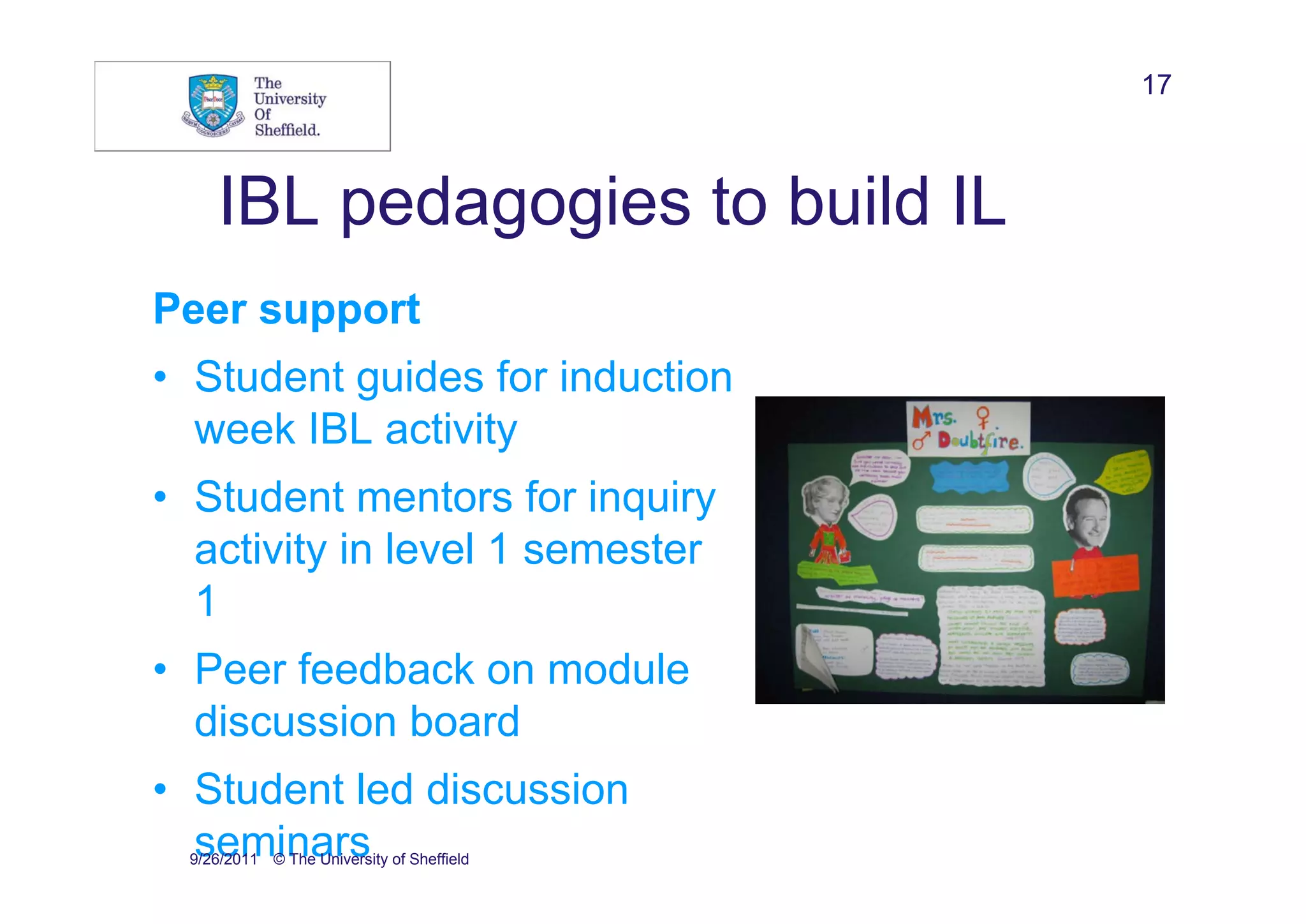 17



    IBL pedagogies to build IL
Peer support
• Student guides for induction
  week IBL activity
• Student mentors for inquiry
  activity in level 1 semester
  1
• Peer feedback on module
  discussion board
• Student led discussion
  seminars
 9/26/2011 © The University of Sheffield
 