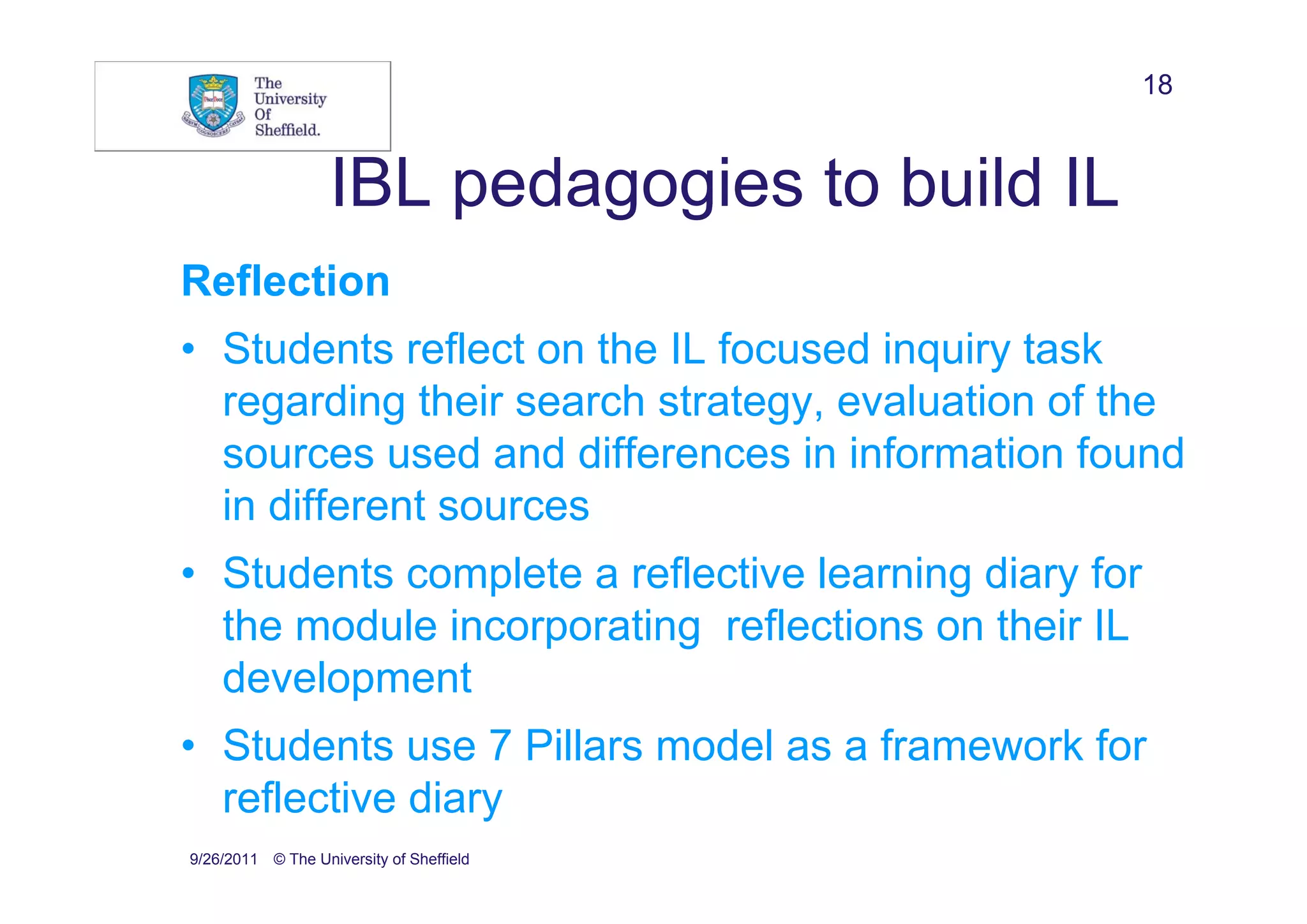 18


                   IBL pedagogies to build IL
Reflection
• Students reflect on the IL focused inquiry task
  regarding their search strategy, evaluation of the
  sources used and differences in information found
  in different sources
• Students complete a reflective learning diary for
  the module incorporating reflections on their IL
  development
• Students use 7 Pillars model as a framework for
  reflective diary
9/26/2011 © The University of Sheffield
 