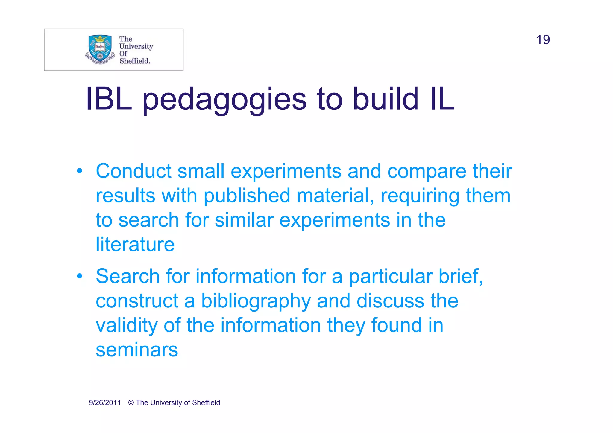 19



 IBL pedagogies to build IL

• Conduct small experiments and compare their
  results with published material, requiring them
  to search for similar experiments in the
  literature
• Search for information for a particular brief,
  construct a bibliography and discuss the
  validity of the information they found in
  seminars

 9/26/2011 © The University of Sheffield
 