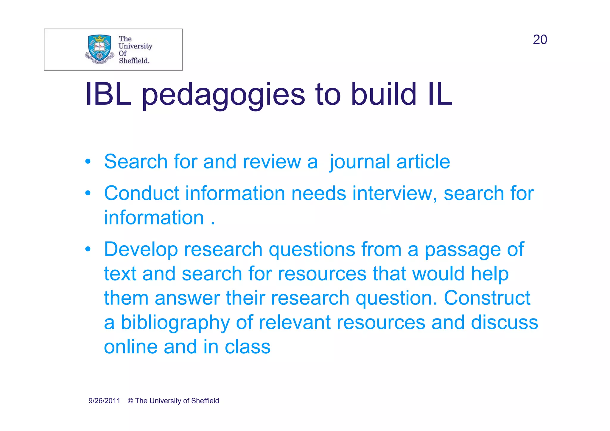 20



IBL pedagogies to build IL
• Search for and review a journal article
• Conduct information needs interview, search for
  information .
• Develop research questions from a passage of
  text and search for resources that would help
  them answer their research question. Construct
  a bibliography of relevant resources and discuss
  online and in class

9/26/2011 © The University of Sheffield
 