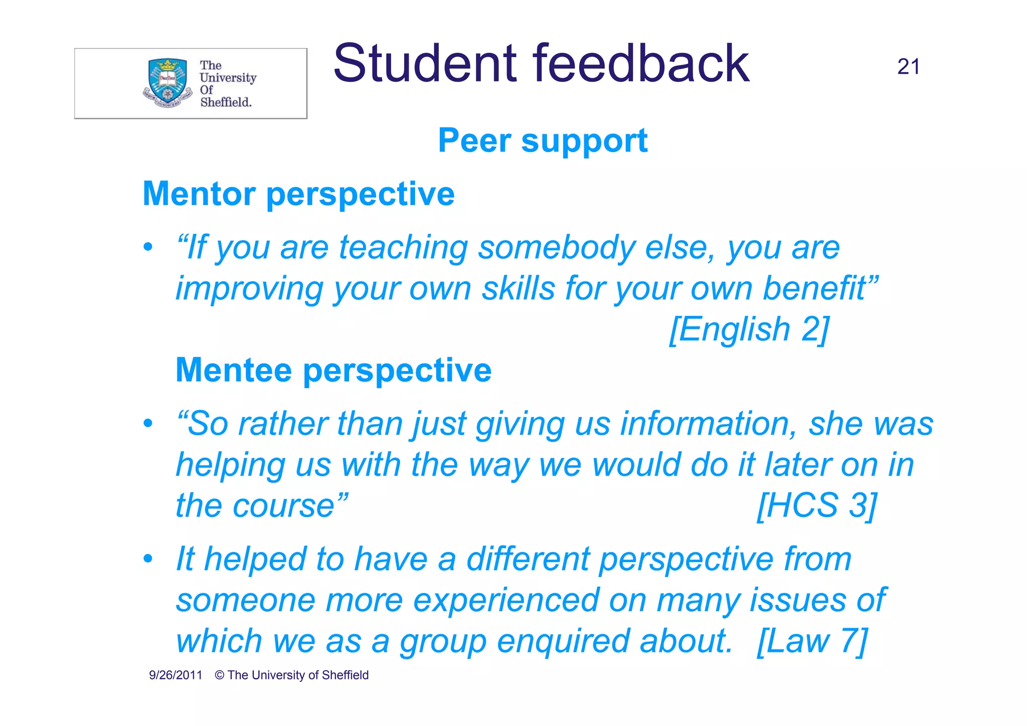 Student feedback         21


                                          Peer support
Mentor perspective
• “If you are teaching somebody else, you are
  improving your own skills for your own benefit”
                                   [English 2]
  Mentee perspective
• “So rather than just giving us information, she was
  helping us with the way we would do it later on in
  the course”                             [HCS 3]
• It helped to have a different perspective from
  someone more experienced on many issues of
  which we as a group enquired about. [Law 7]
9/26/2011 © The University of Sheffield
 