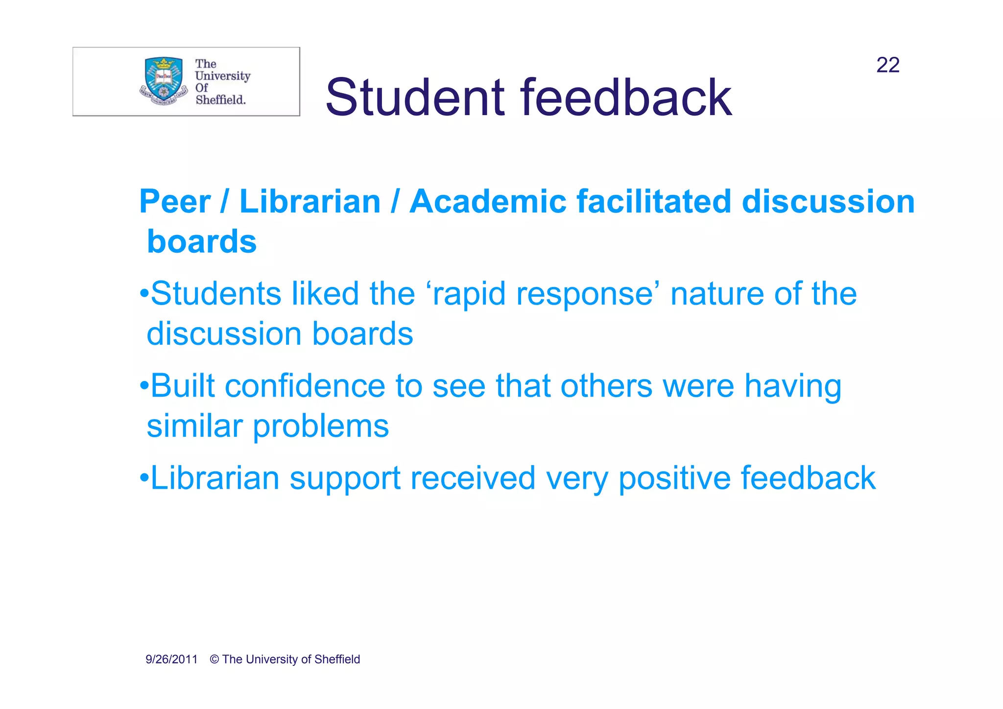 22
                                Student feedback
Peer / Librarian / Academic facilitated discussion
boards
•Students liked the ‘rapid response’ nature of the
 discussion boards
•Built confidence to see that others were having
 similar problems
•Librarian support received very positive feedback




9/26/2011 © The University of Sheffield
 