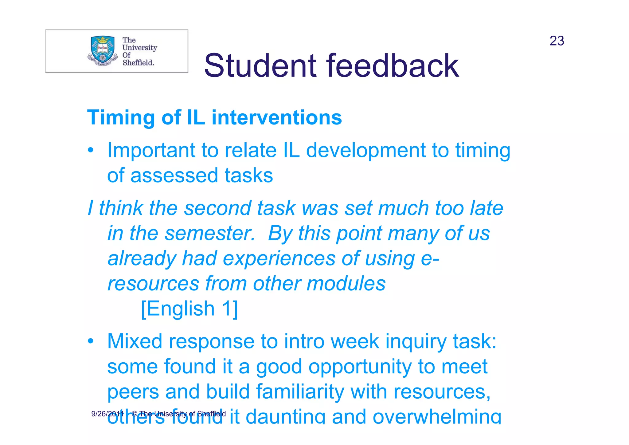 23

                                Student feedback
Timing of IL interventions
• Important to relate IL development to timing
  of assessed tasks
I think the second task was set much too late
   in the semester. By this point many of us
   already had experiences of using e-
   resources from other modules
       [English 1]
• Mixed response to intro week inquiry task:
  some found it a good opportunity to meet
  peers and build familiarity with resources,
  others found it daunting and overwhelming
9/26/2011 © The Unisersity of Sheffield
 