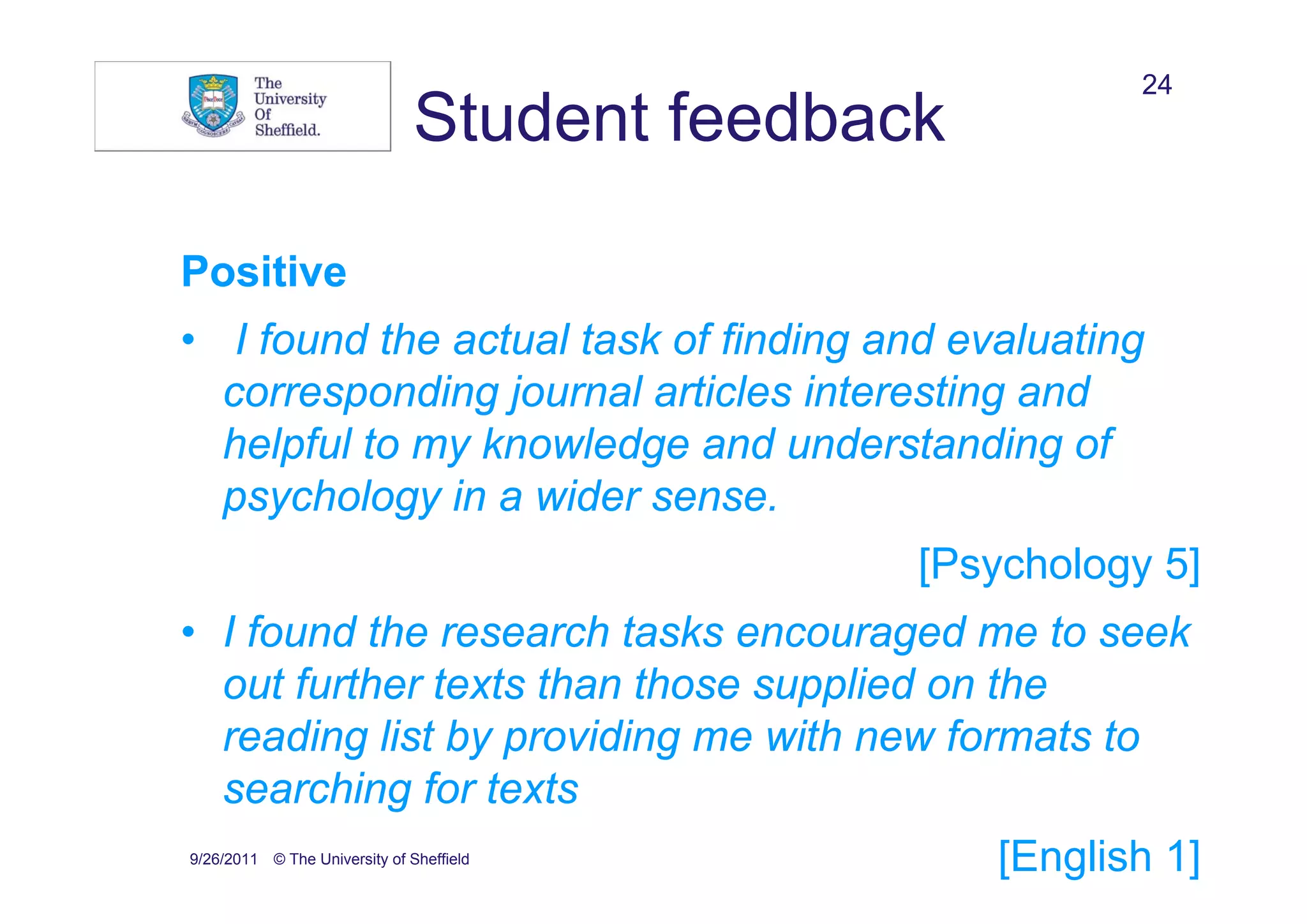 24
                               Student feedback

Positive
• I found the actual task of finding and evaluating
  corresponding journal articles interesting and
  helpful to my knowledge and understanding of
  psychology in a wider sense.
                                              [Psychology 5]
• I found the research tasks encouraged me to seek
  out further texts than those supplied on the
  reading list by providing me with new formats to
  searching for texts
9/26/2011 © The University of Sheffield           [English 1]
 