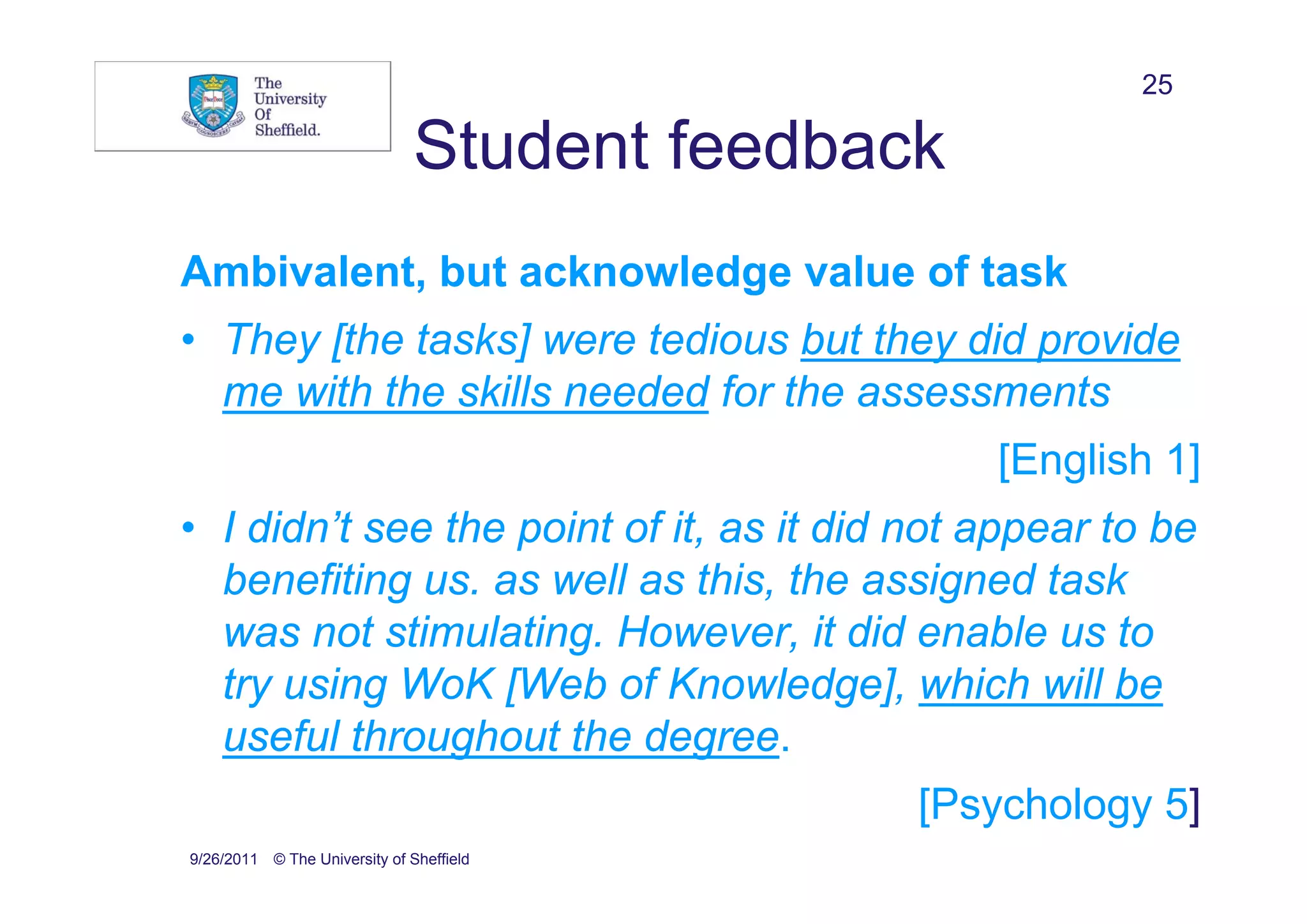 25

                               Student feedback
Ambivalent, but acknowledge value of task
• They [the tasks] were tedious but they did provide
  me with the skills needed for the assessments
                                                  [English 1]
• I didn’t see the point of it, as it did not appear to be
  benefiting us. as well as this, the assigned task
  was not stimulating. However, it did enable us to
  try using WoK [Web of Knowledge], which will be
  useful throughout the degree.
                                              [Psychology 5]
9/26/2011 © The University of Sheffield
 