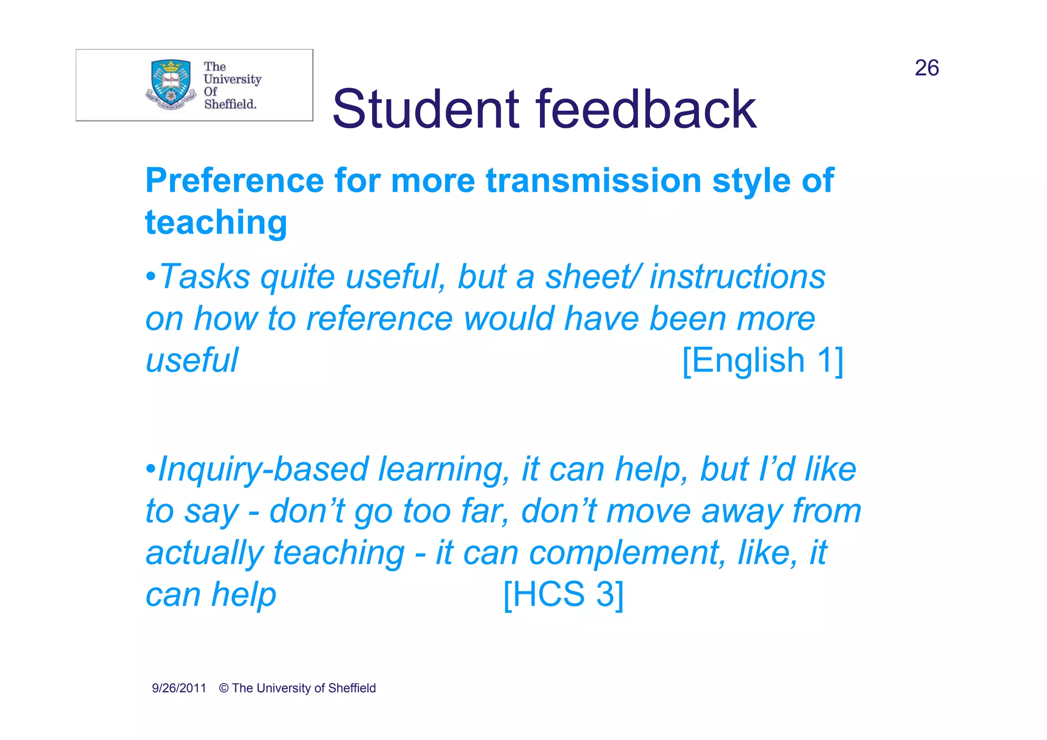 26

                               Student feedback
Preference for more transmission style of
teaching
•Tasks quite useful, but a sheet/ instructions
on how to reference would have been more
useful                              [English 1]


•Inquiry-based learning, it can help, but I’d like
to say - don’t go too far, don’t move away from
actually teaching - it can complement, like, it
can help                 [HCS 3]

9/26/2011 © The University of Sheffield
 