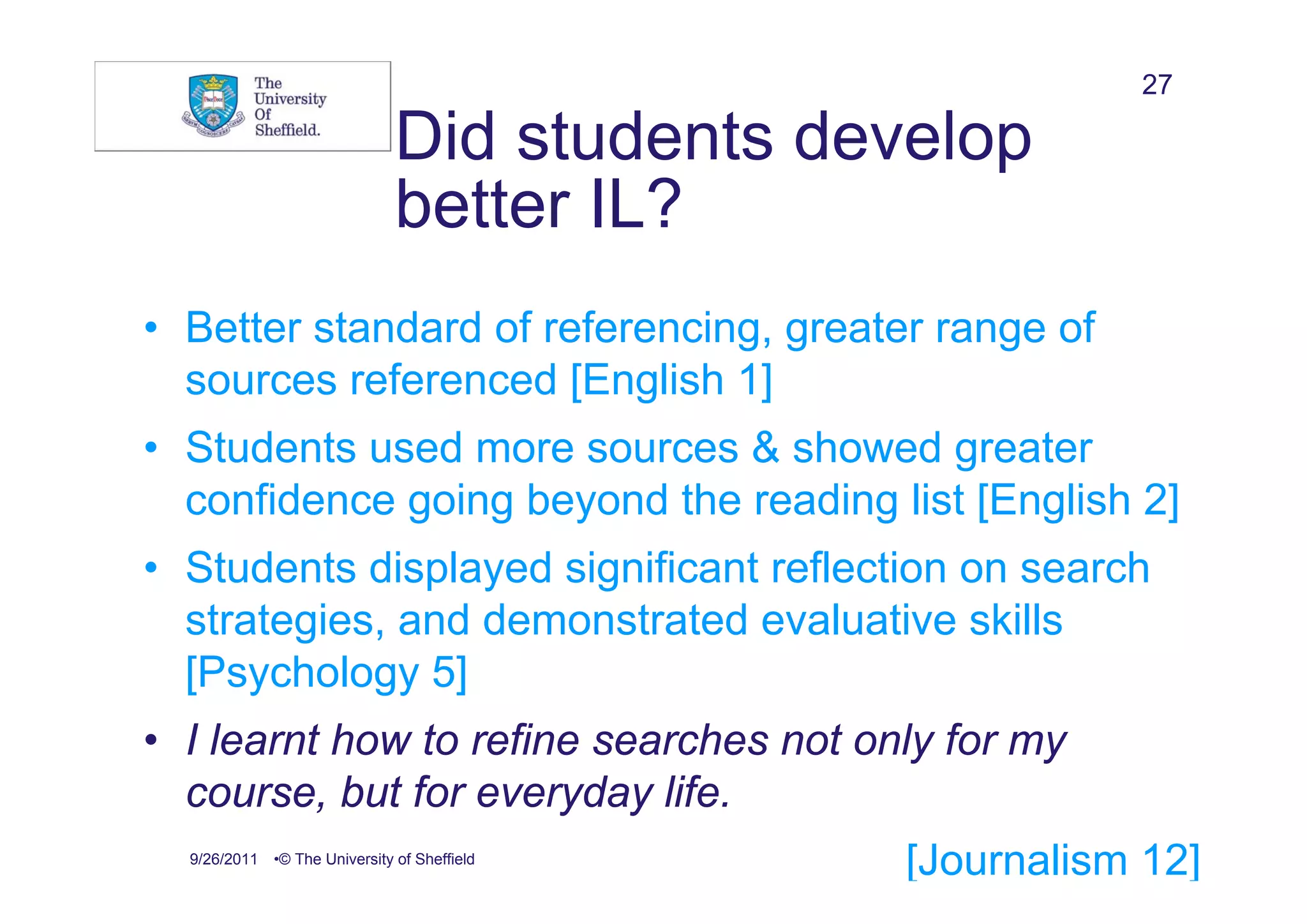 27

                              Did students develop
                              better IL?
• Better standard of referencing, greater range of
  sources referenced [English 1]
• Students used more sources & showed greater
  confidence going beyond the reading list [English 2]
• Students displayed significant reflection on search
  strategies, and demonstrated evaluative skills
  [Psychology 5]
• I learnt how to refine searches not only for my
  course, but for everyday life.
  9/26/2011 •© The University of Sheffield
                                              [Journalism 12]
 