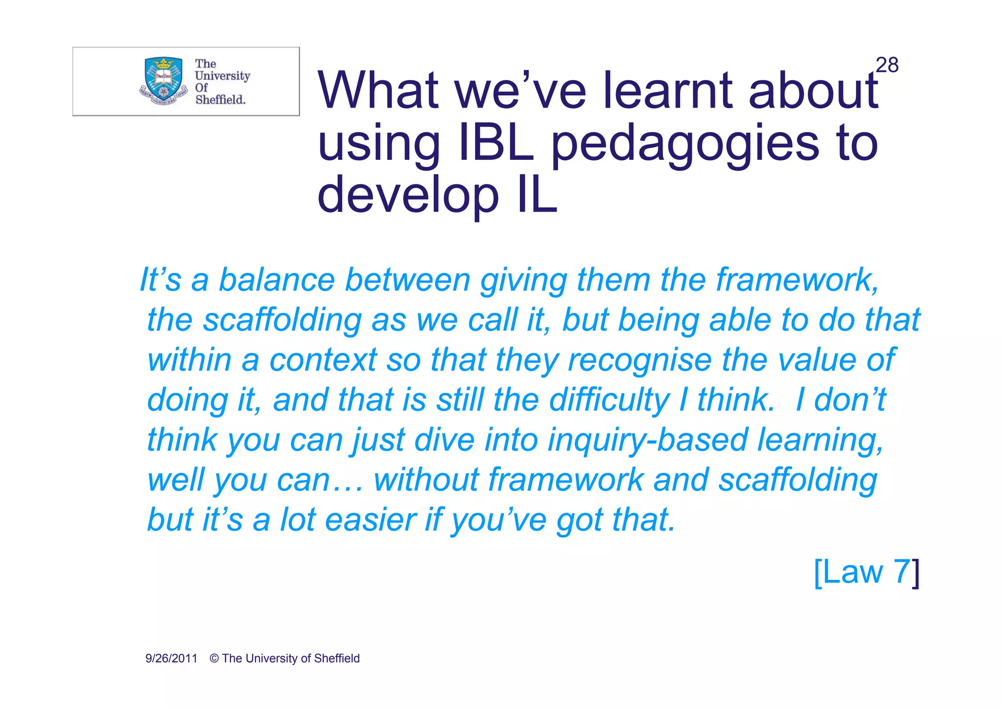 28
                               What we’ve learnt about
                               using IBL pedagogies to
                               develop IL
It’s a balance between giving them the framework,
 the scaffolding as we call it, but being able to do that
 within a context so that they recognise the value of
 doing it, and that is still the difficulty I think. I don’t
 think you can just dive into inquiry-based learning,
 well you can… without framework and scaffolding
 but it’s a lot easier if you’ve got that.
                                                   [Law 7]

9/26/2011 © The University of Sheffield
 