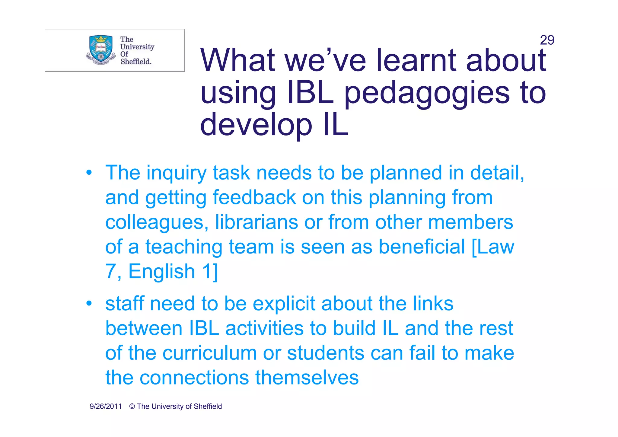 29
                                What we’ve learnt about
                                using IBL pedagogies to
                                develop IL
• The inquiry task needs to be planned in detail,
  and getting feedback on this planning from
  colleagues, librarians or from other members
  of a teaching team is seen as beneficial [Law
  7, English 1]
• staff need to be explicit about the links
  between IBL activities to build IL and the rest
  of the curriculum or students can fail to make
  the connections themselves
9/26/2011 © The University of Sheffield
 