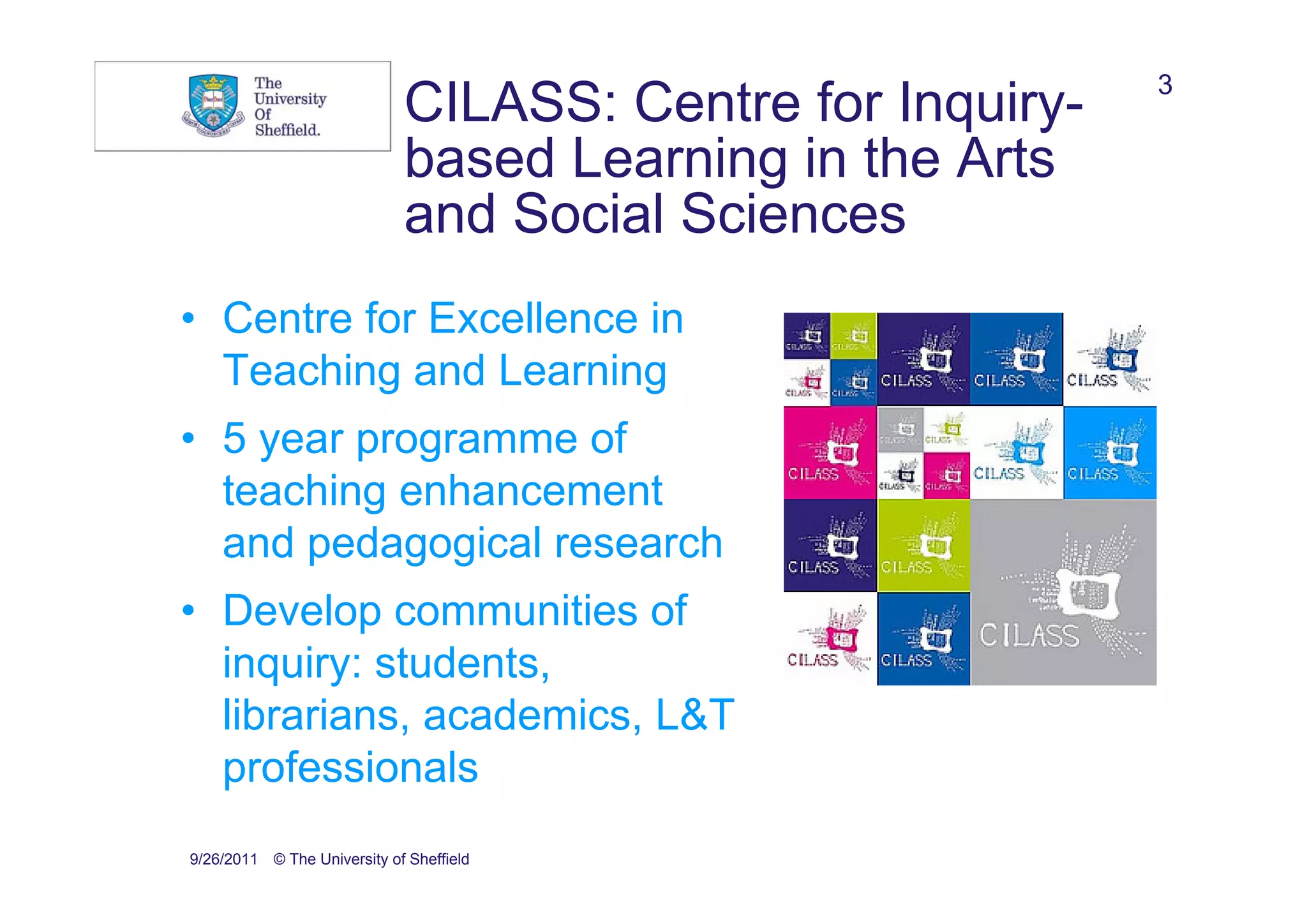 3
                             CILASS: Centre for Inquiry-
                             based Learning in the Arts
                             and Social Sciences
• Centre for Excellence in
  Teaching and Learning
• 5 year programme of
  teaching enhancement
  and pedagogical research
• Develop communities of
  inquiry: students,
  librarians, academics, L&T
  professionals
9/26/2011 © The University of Sheffield
 