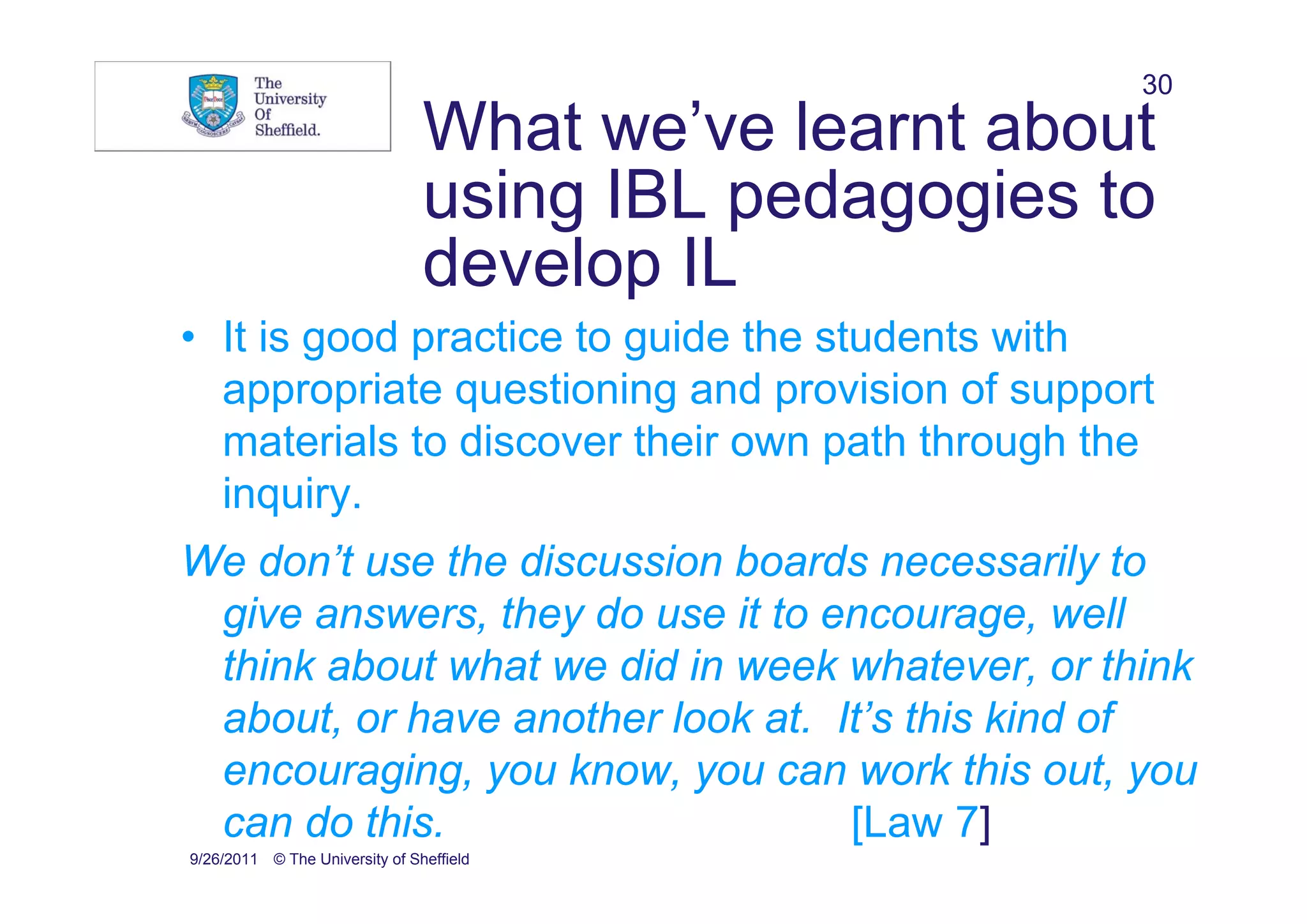 30
                                What we’ve learnt about
                                using IBL pedagogies to
                                develop IL
• It is good practice to guide the students with
  appropriate questioning and provision of support
  materials to discover their own path through the
  inquiry.
We don’t use the discussion boards necessarily to
 give answers, they do use it to encourage, well
 think about what we did in week whatever, or think
 about, or have another look at. It’s this kind of
 encouraging, you know, you can work this out, you
 can do this.                     [Law 7]
9/26/2011 © The University of Sheffield
 