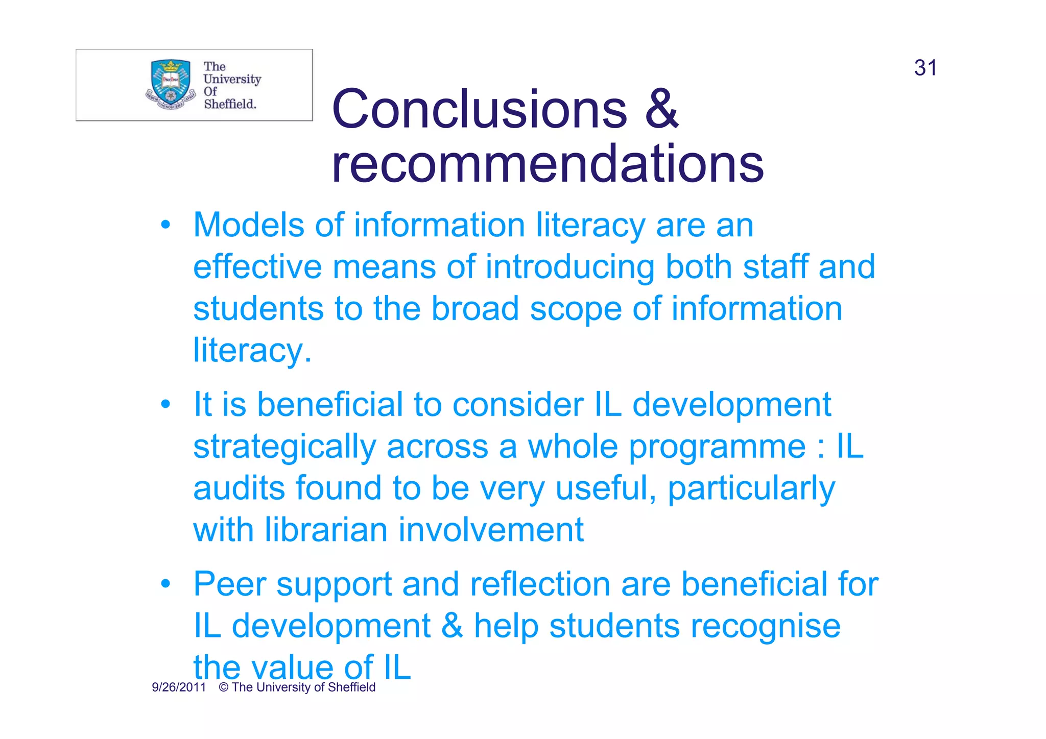31

                               Conclusions &
                               recommendations
 • Models of information literacy are an
   effective means of introducing both staff and
   students to the broad scope of information
   literacy.
 • It is beneficial to consider IL development
   strategically across a whole programme : IL
   audits found to be very useful, particularly
   with librarian involvement
 • Peer support and reflection are beneficial for
   IL development & help students recognise
   the value of IL
9/26/2011 © The University of Sheffield
 