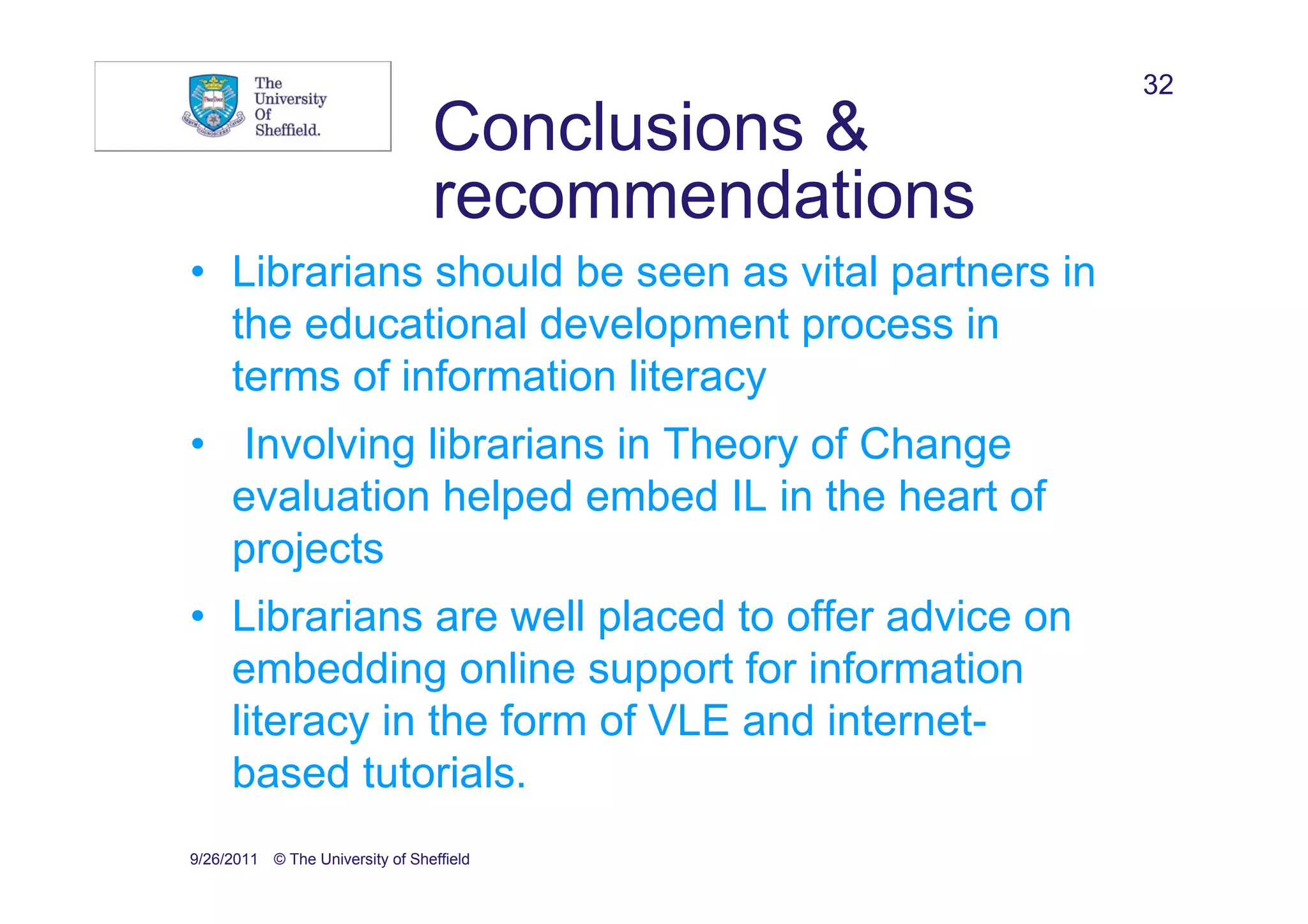 32
                                 Conclusions &
                                 recommendations
• Librarians should be seen as vital partners in
  the educational development process in
  terms of information literacy
• Involving librarians in Theory of Change
  evaluation helped embed IL in the heart of
  projects
• Librarians are well placed to offer advice on
  embedding online support for information
  literacy in the form of VLE and internet-
  based tutorials.
9/26/2011 © The University of Sheffield
 