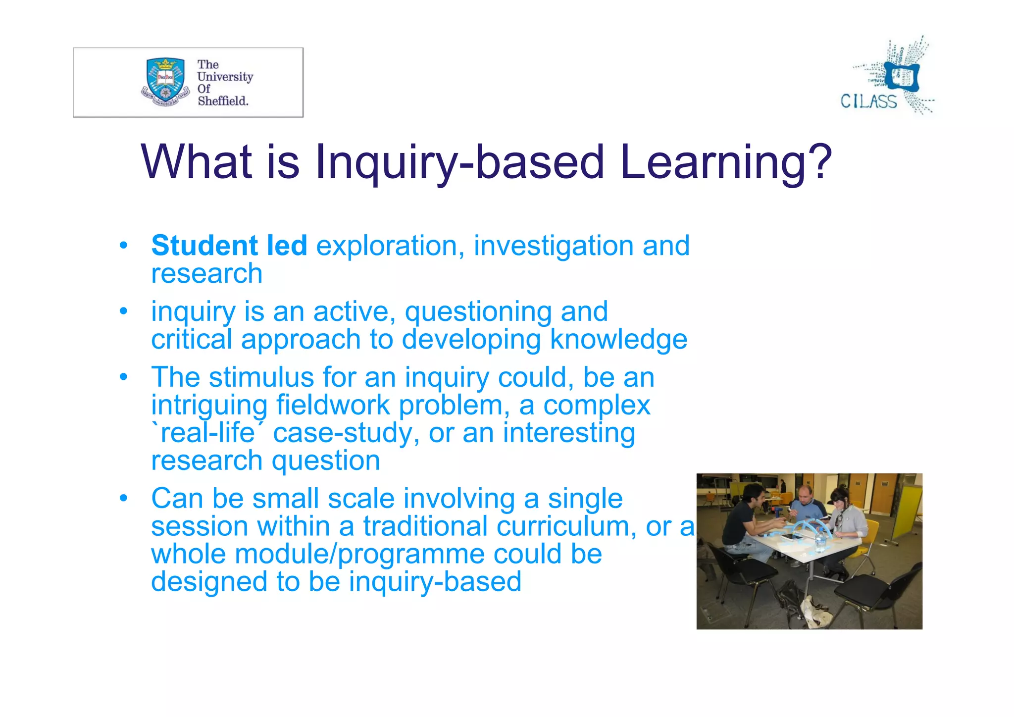 4



 What is Inquiry-based Learning?
• Student led exploration, investigation and
  research
• inquiry is an active, questioning and
  critical approach to developing knowledge
• The stimulus for an inquiry could, be an
  intriguing fieldwork problem, a complex
  `real-life´ case-study, or an interesting
  research question
• Can be small scale involving a single
  session within a traditional curriculum, or a
  whole module/programme could be
  designed to be inquiry-based
 