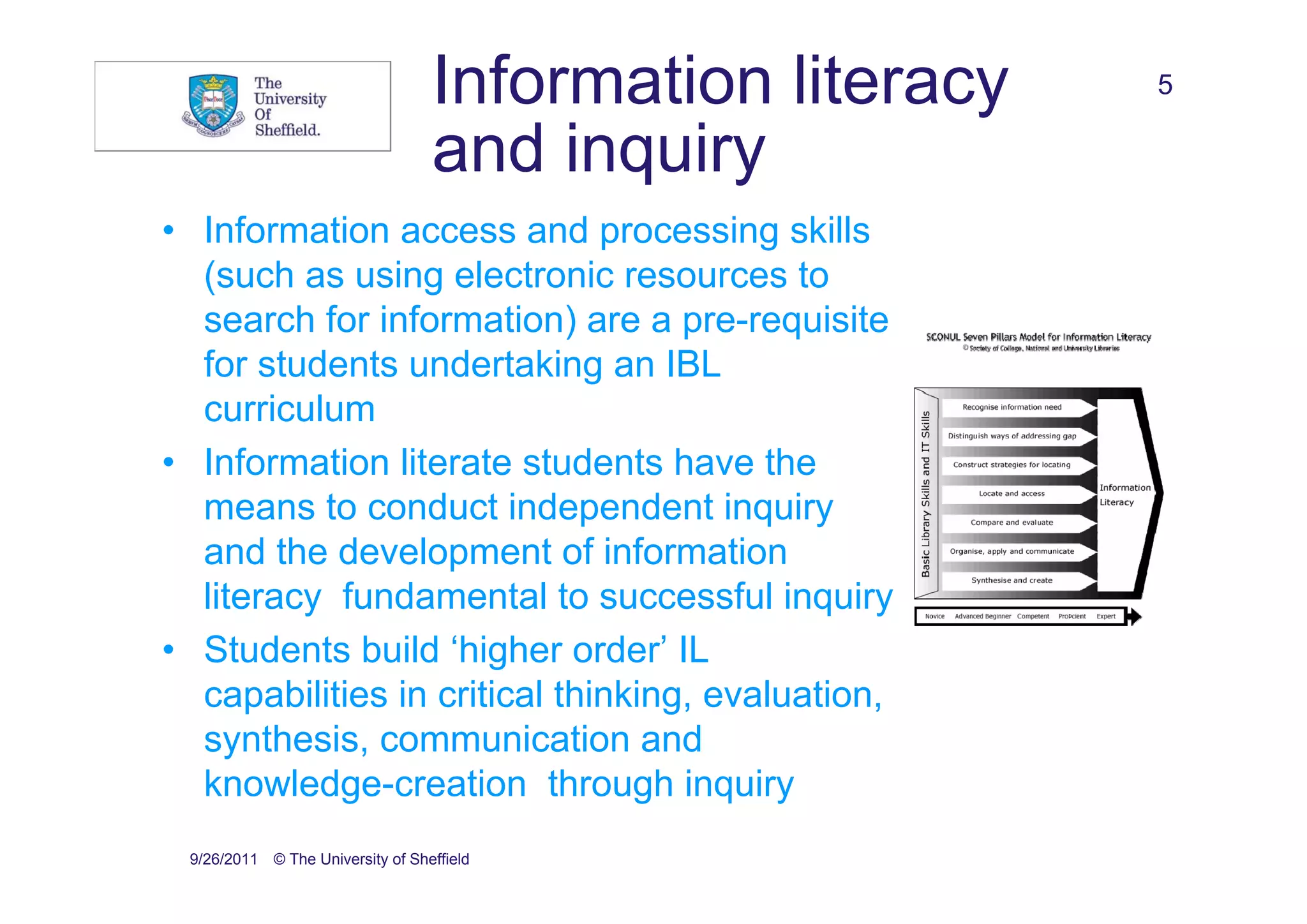 Information literacy   5

                                  and inquiry
• Information access and processing skills
  (such as using electronic resources to
  search for information) are a pre-requisite
  for students undertaking an IBL
  curriculum
• Information literate students have the
  means to conduct independent inquiry
  and the development of information
  literacy fundamental to successful inquiry
• Students build ‘higher order’ IL
  capabilities in critical thinking, evaluation,
  synthesis, communication and
  knowledge-creation through inquiry
 9/26/2011 © The University of Sheffield
 